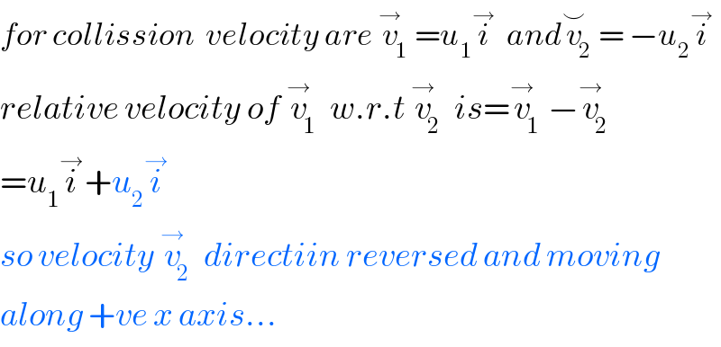 for collission  velocity are v_1 ^→ =u_1 i^→   andv_2 ^⌣ = −u_2 i^→   relative velocity of v_1 ^→  w.r.t v_2 ^→  is=v_1 ^→ −v_2 ^→   =u_1 i^→ +u_2 i^→   so velocity v_2 ^→  directiin reversed and moving  along +ve x axis...  