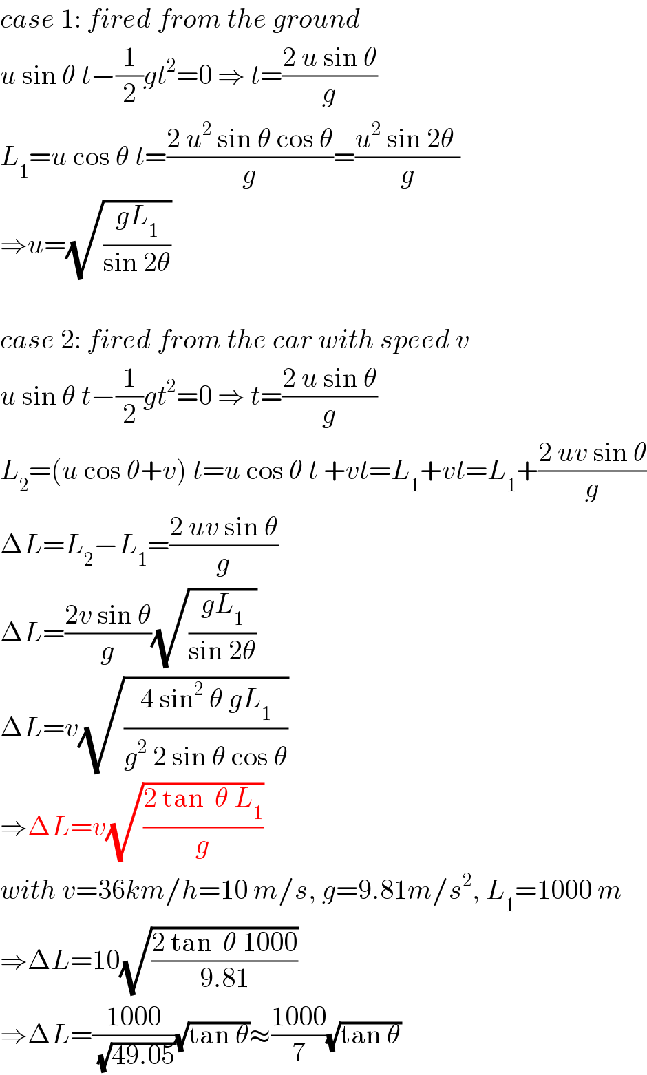 case 1: fired from the ground  u sin θ t−(1/2)gt^2 =0 ⇒ t=((2 u sin θ)/g)  L_1 =u cos θ t=((2 u^2  sin θ cos θ)/g)=((u^2  sin 2θ )/g)  ⇒u=(√((gL_1 )/(sin 2θ)))    case 2: fired from the car with speed v  u sin θ t−(1/2)gt^2 =0 ⇒ t=((2 u sin θ)/g)  L_2 =(u cos θ+v) t=u cos θ t +vt=L_1 +vt=L_1 +((2 uv sin θ)/g)  ΔL=L_2 −L_1 =((2 uv sin θ)/g)  ΔL=((2v sin θ)/g)(√((gL_1 )/(sin 2θ)))  ΔL=v(√((4 sin^2  θ gL_1 )/(g^2  2 sin θ cos θ)))  ⇒ΔL=v(√((2 tan  θ L_1 )/g))  with v=36km/h=10 m/s, g=9.81m/s^2 , L_1 =1000 m  ⇒ΔL=10(√((2 tan  θ 1000)/(9.81)))  ⇒ΔL=((1000)/(√(49.05)))(√(tan θ))≈((1000)/7)(√(tan θ))  