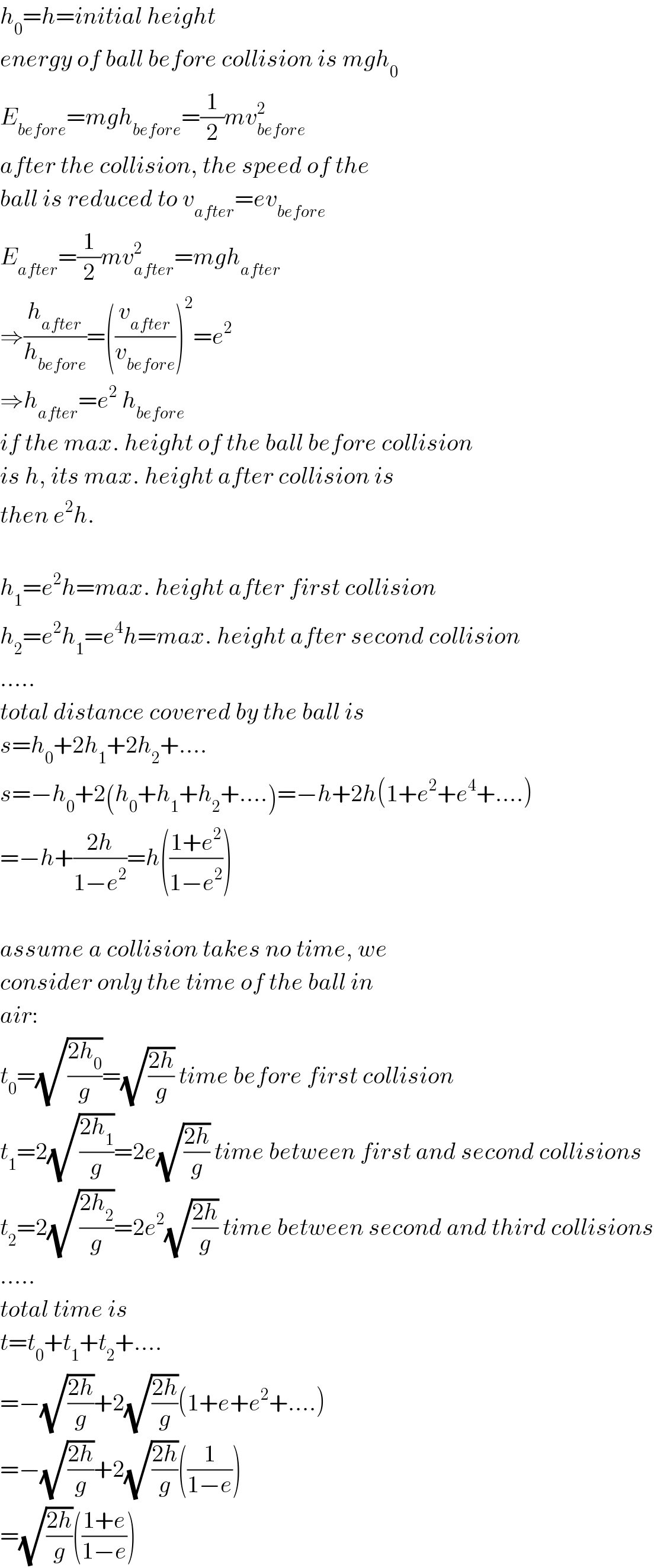 h_0 =h=initial height  energy of ball before collision is mgh_0   E_(before) =mgh_(before) =(1/2)mv_(before) ^2   after the collision, the speed of the  ball is reduced to v_(after) =ev_(before)   E_(after) =(1/2)mv_(after) ^2 =mgh_(after)   ⇒(h_(after) /h_(before) )=((v_(after) /v_(before) ))^2 =e^2   ⇒h_(after) =e^2  h_(before)   if the max. height of the ball before collision  is h, its max. height after collision is  then e^2 h.    h_1 =e^2 h=max. height after first collision  h_2 =e^2 h_1 =e^4 h=max. height after second collision  .....  total distance covered by the ball is  s=h_0 +2h_1 +2h_2 +....  s=−h_0 +2(h_0 +h_1 +h_2 +....)=−h+2h(1+e^2 +e^4 +....)  =−h+((2h)/(1−e^2 ))=h(((1+e^2 )/(1−e^2 )))    assume a collision takes no time, we  consider only the time of the ball in  air:  t_0 =(√((2h_0 )/g))=(√((2h)/g)) time before first collision  t_1 =2(√((2h_1 )/g))=2e(√((2h)/g)) time between first and second collisions  t_2 =2(√((2h_2 )/g))=2e^2 (√((2h)/g)) time between second and third collisions  .....  total time is  t=t_0 +t_1 +t_2 +....  =−(√((2h)/g))+2(√((2h)/g))(1+e+e^2 +....)  =−(√((2h)/g))+2(√((2h)/g))((1/(1−e)))  =(√((2h)/g))(((1+e)/(1−e)))  