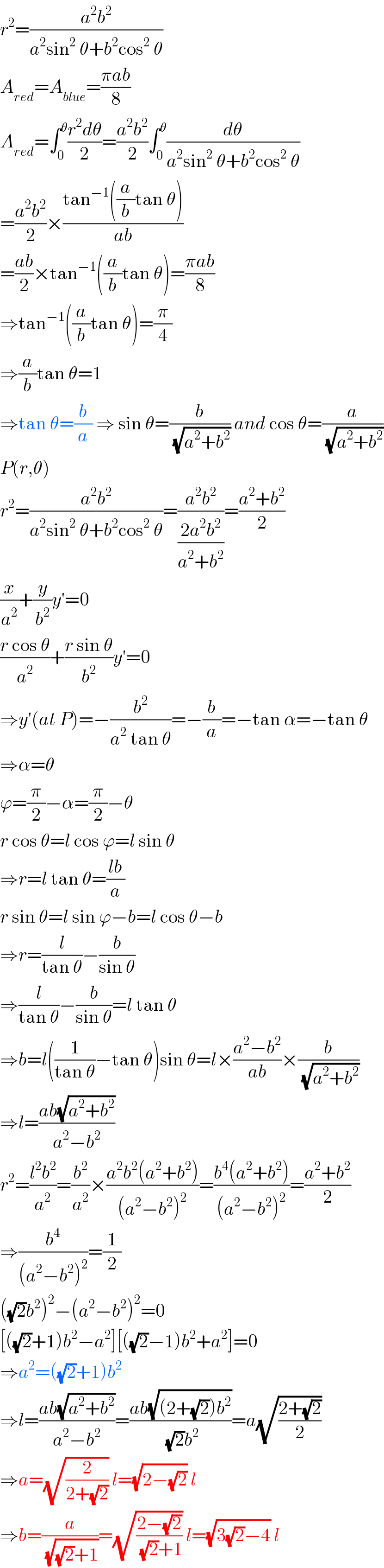 r^2 =((a^2 b^2 )/(a^2 sin^2  θ+b^2 cos^2  θ))  A_(red) =A_(blue) =((πab)/8)  A_(red) =∫_0 ^θ ((r^2 dθ)/2)=((a^2 b^2 )/2)∫_0 ^θ (dθ/(a^2 sin^2  θ+b^2 cos^2  θ))  =((a^2 b^2 )/2)×((tan^(−1) ((a/b)tan θ))/(ab))  =((ab)/2)×tan^(−1) ((a/b)tan θ)=((πab)/8)  ⇒tan^(−1) ((a/b)tan θ)=(π/4)  ⇒(a/b)tan θ=1  ⇒tan θ=(b/a) ⇒ sin θ=(b/(√(a^2 +b^2 ))) and cos θ=(a/(√(a^2 +b^2 )))  P(r,θ)  r^2 =((a^2 b^2 )/(a^2 sin^2  θ+b^2 cos^2  θ))=((a^2 b^2 )/((2a^2 b^2 )/(a^2 +b^2 )))=((a^2 +b^2 )/2)  (x/a^2 )+(y/b^2 )y′=0  ((r cos θ)/a^2 )+((r sin θ)/b^2 )y′=0  ⇒y′(at P)=−(b^2 /(a^2  tan θ))=−(b/a)=−tan α=−tan θ  ⇒α=θ  ϕ=(π/2)−α=(π/2)−θ  r cos θ=l cos ϕ=l sin θ  ⇒r=l tan θ=((lb)/a)  r sin θ=l sin ϕ−b=l cos θ−b  ⇒r=(l/(tan θ))−(b/(sin θ))  ⇒(l/(tan θ))−(b/(sin θ))=l tan θ  ⇒b=l((1/(tan θ))−tan θ)sin θ=l×((a^2 −b^2 )/(ab))×(b/(√(a^2 +b^2 )))  ⇒l=((ab(√(a^2 +b^2 )))/(a^2 −b^2 ))  r^2 =((l^2 b^2 )/a^2 )=(b^2 /a^2 )×((a^2 b^2 (a^2 +b^2 ))/((a^2 −b^2 )^2 ))=((b^4 (a^2 +b^2 ))/((a^2 −b^2 )^2 ))=((a^2 +b^2 )/2)  ⇒(b^4 /((a^2 −b^2 )^2 ))=(1/2)  ((√2)b^2 )^2 −(a^2 −b^2 )^2 =0  [((√2)+1)b^2 −a^2 ][((√2)−1)b^2 +a^2 ]=0  ⇒a^2 =((√2)+1)b^2   ⇒l=((ab(√(a^2 +b^2 )))/(a^2 −b^2 ))=((ab(√((2+(√2))b^2 )))/((√2)b^2 ))=a(√((2+(√2))/2))  ⇒a=(√(2/(2+(√2)))) l=(√(2−(√2))) l  ⇒b=(a/(√((√2)+1)))=(√((2−(√2))/((√2)+1))) l=(√(3(√2)−4)) l  