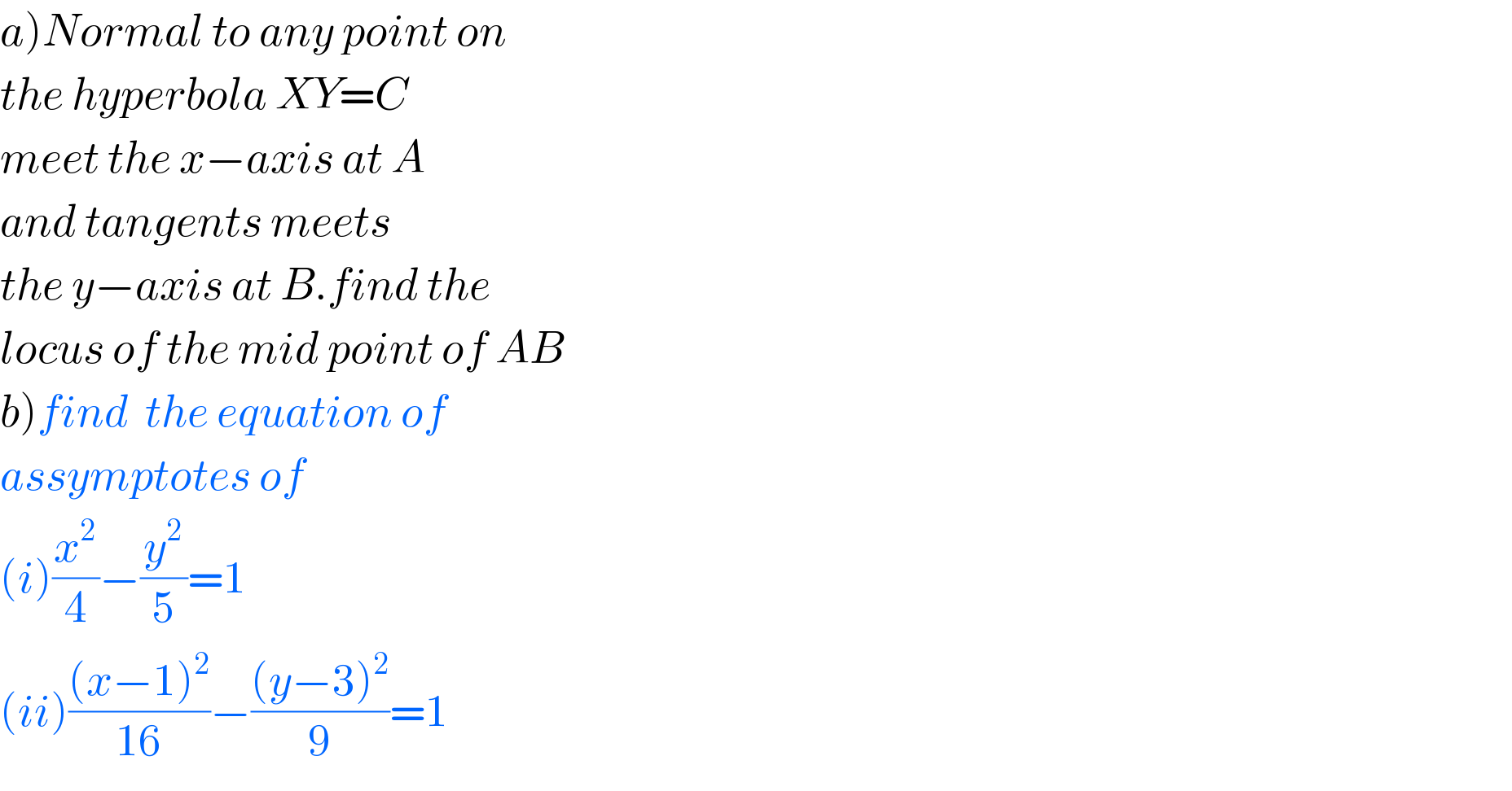 a)Normal to any point on  the hyperbola XY=C  meet the x−axis at A  and tangents meets  the y−axis at B.find the  locus of the mid point of AB  b)find  the equation of   assymptotes of  (i)(x^2 /4)−(y^2 /5)=1  (ii)(((x−1)^2 )/(16))−(((y−3)^2 )/9)=1  