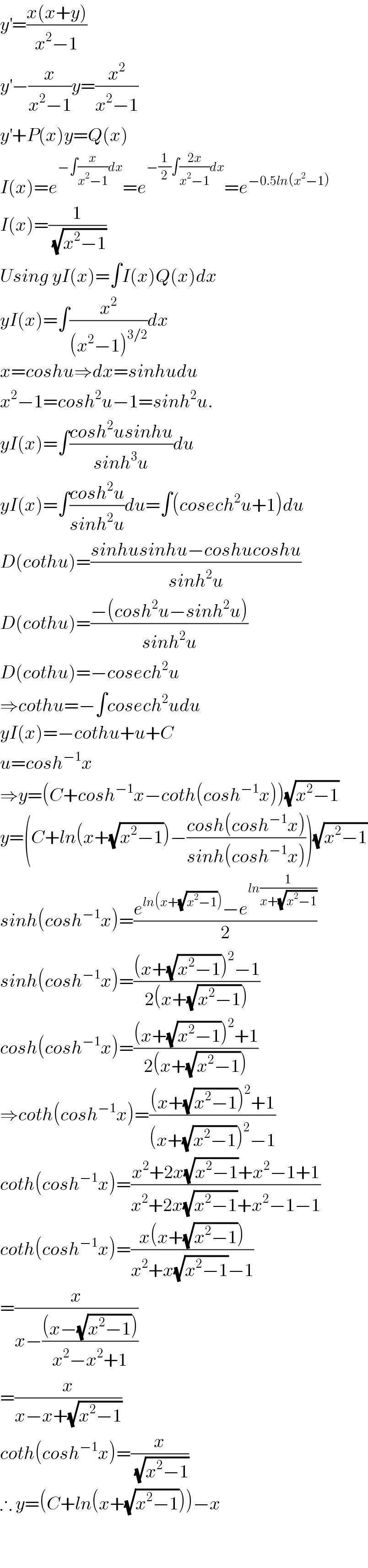 y^′ =((x(x+y))/(x^2 −1))  y^′ −(x/(x^2 −1))y=(x^2 /(x^2 −1))  y^′ +P(x)y=Q(x)  I(x)=e^(−∫(x/(x^2 −1))dx) =e^(−(1/2)∫((2x)/(x^2 −1))dx) =e^(−0.5ln(x^2 −1))   I(x)=(1/(√(x^2 −1)))  Using yI(x)=∫I(x)Q(x)dx  yI(x)=∫(x^2 /((x^2 −1)^(3/2) ))dx  x=coshu⇒dx=sinhudu  x^2 −1=cosh^2 u−1=sinh^2 u.  yI(x)=∫((cosh^2 usinhu)/(sinh^3 u))du  yI(x)=∫((cosh^2 u)/(sinh^2 u))du=∫(cosech^2 u+1)du  D(cothu)=((sinhusinhu−coshucoshu)/(sinh^2 u))  D(cothu)=((−(cosh^2 u−sinh^2 u))/(sinh^2 u))  D(cothu)=−cosech^2 u  ⇒cothu=−∫cosech^2 udu  yI(x)=−cothu+u+C  u=cosh^(−1) x  ⇒y=(C+cosh^(−1) x−coth(cosh^(−1) x))(√(x^2 −1))  y=(C+ln(x+(√(x^2 −1)))−((cosh(cosh^(−1) x))/(sinh(cosh^(−1) x))))(√(x^2 −1))  sinh(cosh^(−1) x)=((e^(ln(x+(√(x^2 −1)))) −e^(ln(1/(x+(√(x^2 −1))))) )/2)  sinh(cosh^(−1) x)=(((x+(√(x^2 −1)))^2 −1)/(2(x+(√(x^2 −1)))))  cosh(cosh^(−1) x)=(((x+(√(x^2 −1)))^2 +1)/(2(x+(√(x^2 −1)))))  ⇒coth(cosh^(−1) x)=(((x+(√(x^2 −1)))^2 +1)/((x+(√(x^2 −1)))^2 −1))  coth(cosh^(−1) x)=((x^2 +2x(√(x^2 −1))+x^2 −1+1)/(x^2 +2x(√(x^2 −1))+x^2 −1−1))  coth(cosh^(−1) x)=((x(x+(√(x^2 −1))))/(x^2 +x(√(x^2 −1))−1))  =(x/(x−(((x−(√(x^2 −1))))/(x^2 −x^2 +1))))  =(x/(x−x+(√(x^2 −1))))  coth(cosh^(−1) x)=(x/(√(x^2 −1)))  ∴ y=(C+ln(x+(√(x^2 −1))))−x      