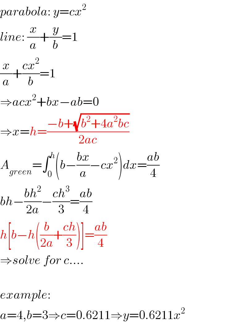 parabola: y=cx^2   line: (x/a)+(y/b)=1  (x/a)+((cx^2 )/b)=1  ⇒acx^2 +bx−ab=0  ⇒x=h=((−b+(√(b^2 +4a^2 bc)))/(2ac))  A_(green) =∫_0 ^h (b−((bx)/a)−cx^2 )dx=((ab)/4)  bh−((bh^2 )/(2a))−((ch^3 )/3)=((ab)/4)  h[b−h((b/(2a))+((ch)/3))]=((ab)/4)  ⇒solve for c....    example:  a=4,b=3⇒c=0.6211⇒y=0.6211x^2   