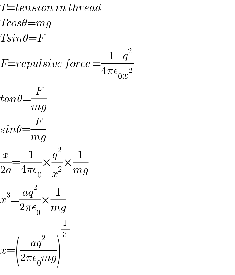 T=tension in thread   Tcosθ=mg  Tsinθ=F   F=repulsive force =(1/(4πε_0 ))(q^2 /x^2 )  tanθ=(F/(mg))  sinθ=(F/(mg))  (x/(2a))=(1/(4πε_0 ))×(q^2 /x^2 )×(1/(mg))  x^3 =((aq^2 )/(2πε_0 ))×(1/(mg))  x=(((aq^2 )/(2πε_0 mg)))^(1/3)   