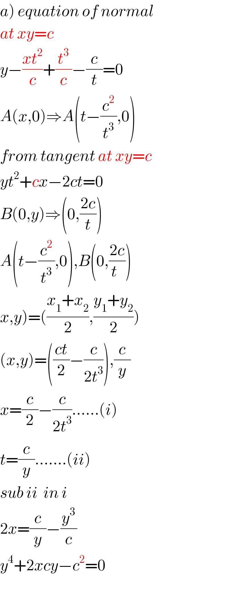 a) equation of normal  at xy=c  y−((xt^2 )/c)+(t^3 /c)−(c/t)=0  A(x,0)⇒A(t−(c^2 /t^3 ),0)  from tangent at xy=c  yt^2 +cx−2ct=0  B(0,y)⇒(0,((2c)/t))  A(t−(c^2 /t^3 ),0),B(0,((2c)/(t  )))  x,y)=(((x_1 +x_2 )/2),((y_1 +y_2 )/2))  (x,y)=(((ct)/2)−(c/(2t^3 ))),(c/y)  x=(c/2)−(c/(2t^3 ))......(i)  t=(c/y).......(ii)  sub ii  in i  2x=(c/y)−(y^3 /c)  y^4 +2xcy−c^2 =0    