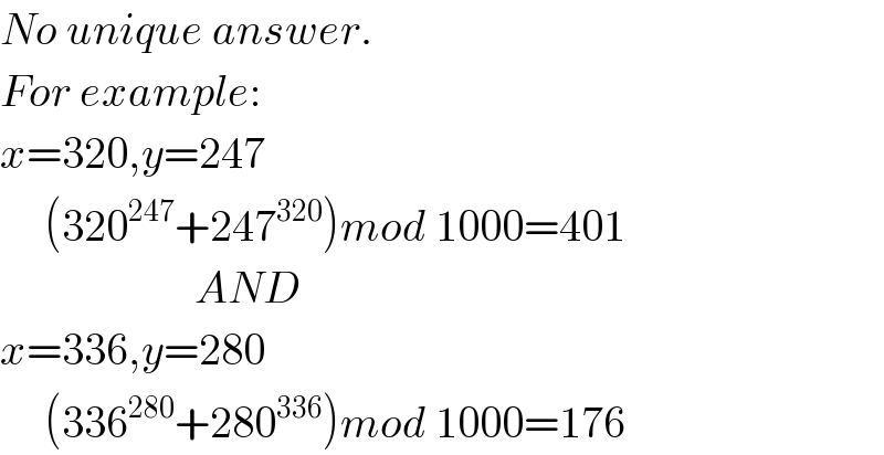 No unique answer.  For example:  x=320,y=247       (320^(247) +247^(320) )mod 1000=401                        AND  x=336,y=280       (336^(280) +280^(336) )mod 1000=176  
