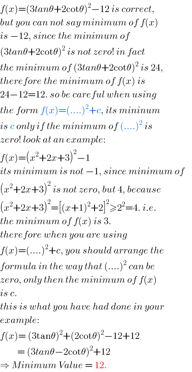f(x)=(3tanθ+2cotθ)^2 −12 is correct,  but you can not say minimum of f(x)  is −12, since the minimum of  (3tanθ+2cotθ)^2  is not zero! in fact  the minimum of (3tanθ+2cotθ)^2  is 24,  therefore the minimum of f(x) is  24−12=12. so be careful when using  the form f(x)=(....)^2 +c, its mininum  is c only if the minimum of (....)^2  is  zero! look at an example:  f(x)=(x^2 +2x+3)^2 −1  its minimum is not −1, since minimum of  (x^2 +2x+3)^2  is not zero, but 4, because  (x^2 +2x+3)^2 =[(x+1)^2 +2]^2 ≥2^2 =4. i.e.  the minimum of f(x) is 3.  therefore when you are using  f(x)=(....)^2 +c, you should arrange the  formula in the way that (....)^2  can be  zero, only then the minimum of f(x)  is c.  this is what you have had done in your  example:  f(x)= (3tanθ)^2 +(2cotθ)^2 −12+12           = (3tanθ−2cotθ)^2 +12  ⇒ Minimum Value = 12.  