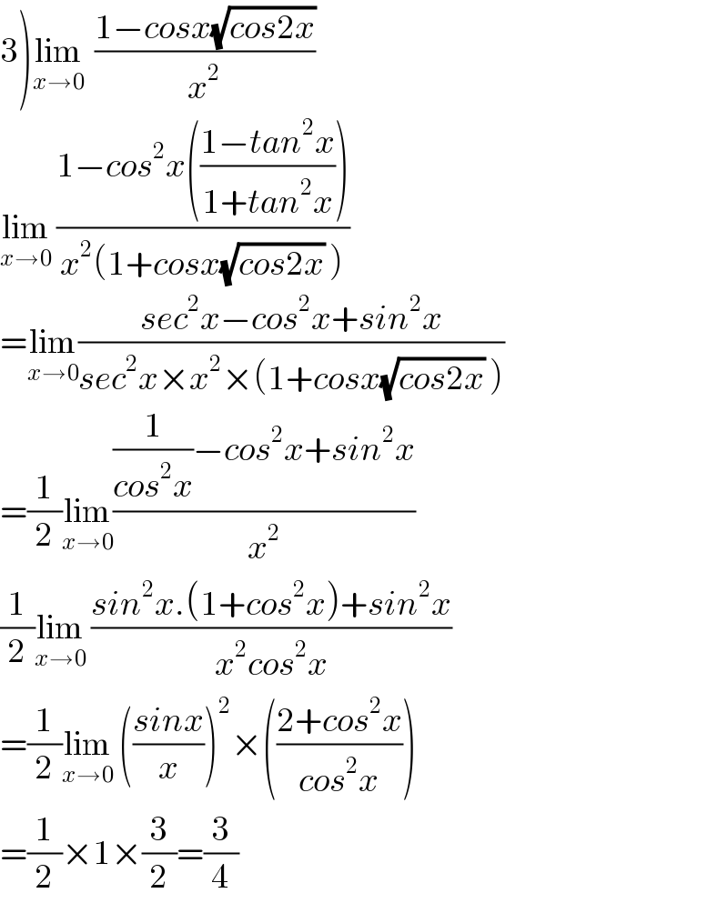 3)lim_(x→0)   ((1−cosx(√(cos2x)))/x^2 )  lim_(x→0)  ((1−cos^2 x(((1−tan^2 x)/(1+tan^2 x))))/(x^2 (1+cosx(√(cos2x)) )))  =lim_(x→0) ((sec^2 x−cos^2 x+sin^2 x)/(sec^2 x×x^2 ×(1+cosx(√(cos2x)) )))  =(1/2)lim_(x→0) (((1/(cos^2 x))−cos^2 x+sin^2 x)/x^2 )  (1/2)lim_(x→0)  ((sin^2 x.(1+cos^2 x)+sin^2 x)/(x^2 cos^2 x))  =(1/2)lim_(x→0)  (((sinx)/x))^2 ×(((2+cos^2 x)/(cos^2 x)))  =(1/2)×1×(3/2)=(3/4)  