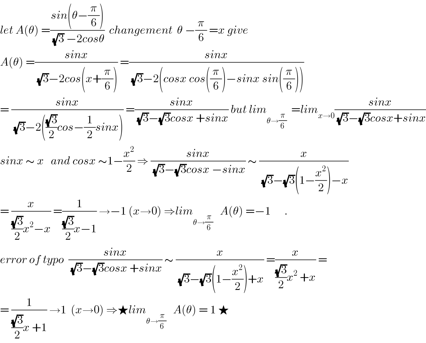let A(θ) =((sin(θ−(π/6)))/((√3) −2cosθ))  changement  θ −(π/6) =x give  A(θ) =((sinx)/((√3)−2cos(x+(π/6)))) =((sinx)/((√3)−2(cosx cos((π/6))−sinx sin((π/6)))))  = ((sinx)/((√3)−2(((√3)/2)cos−(1/2)sinx))) =((sinx)/((√3)−(√3)cosx +sinx)) but lim_(θ→(π/6))   =lim_(x→0) ((sinx)/((√3)−(√3)cosx+sinx))  sinx ∼ x   and cosx ∼1−(x^2 /2) ⇒ ((sinx)/((√3)−(√3)cosx −sinx)) ∼ (x/((√3)−(√3)(1−(x^2 /2))−x))  = (x/(((√3)/2)x^2 −x)) =(1/(((√3)/2)x−1)) →−1 (x→0) ⇒lim_(θ→(π/6))    A(θ) =−1      .  error of typo  ((sinx)/((√3)−(√3)cosx +sinx)) ∼ (x/((√3)−(√3)(1−(x^2 /2))+x)) =(x/(((√3)/2)x^2  +x)) =  = (1/(((√3)/2)x +1)) →1  (x→0) ⇒★lim_(θ→(π/6))    A(θ) = 1 ★  