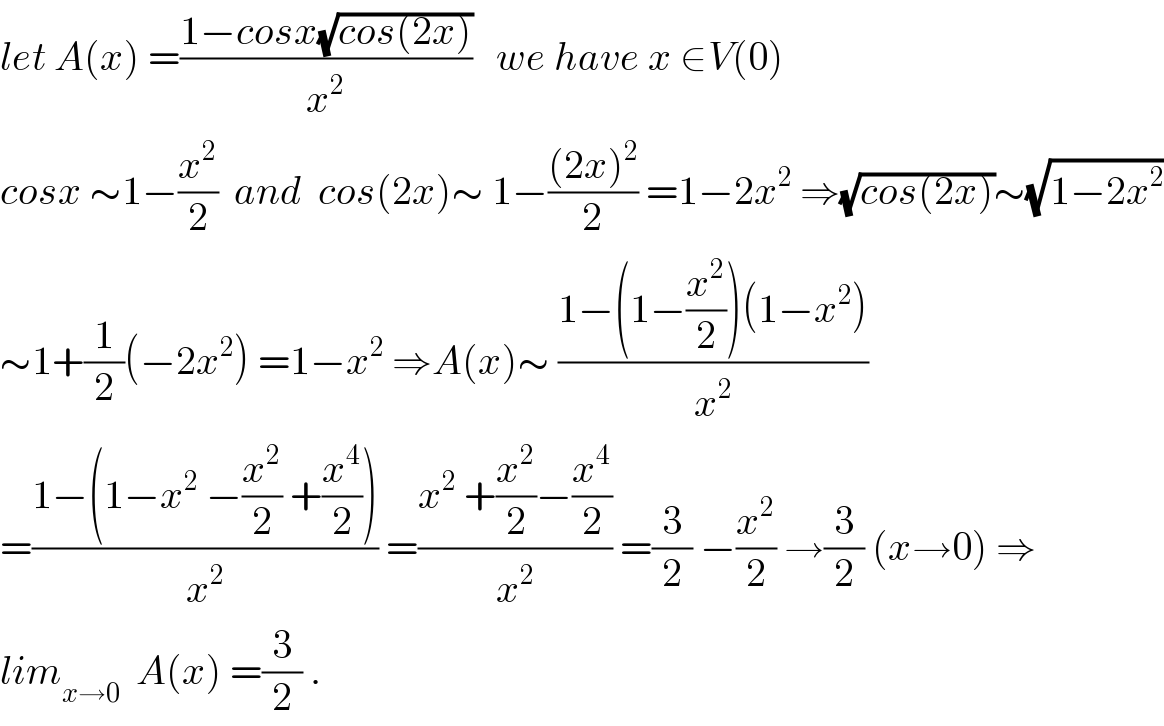 let A(x) =((1−cosx(√(cos(2x))))/x^2 )   we have x ∈V(0)  cosx ∼1−(x^2 /2)  and  cos(2x)∼ 1−(((2x)^2 )/2) =1−2x^2  ⇒(√(cos(2x)))∼(√(1−2x^2 ))  ∼1+(1/2)(−2x^2 ) =1−x^2  ⇒A(x)∼ ((1−(1−(x^2 /2))(1−x^2 ))/x^2 )  =((1−(1−x^2  −(x^2 /2) +(x^4 /2)))/x^2 ) =((x^2  +(x^2 /2)−(x^4 /2))/x^2 ) =(3/2) −(x^2 /2) →(3/2) (x→0) ⇒  lim_(x→0)   A(x) =(3/2) .  