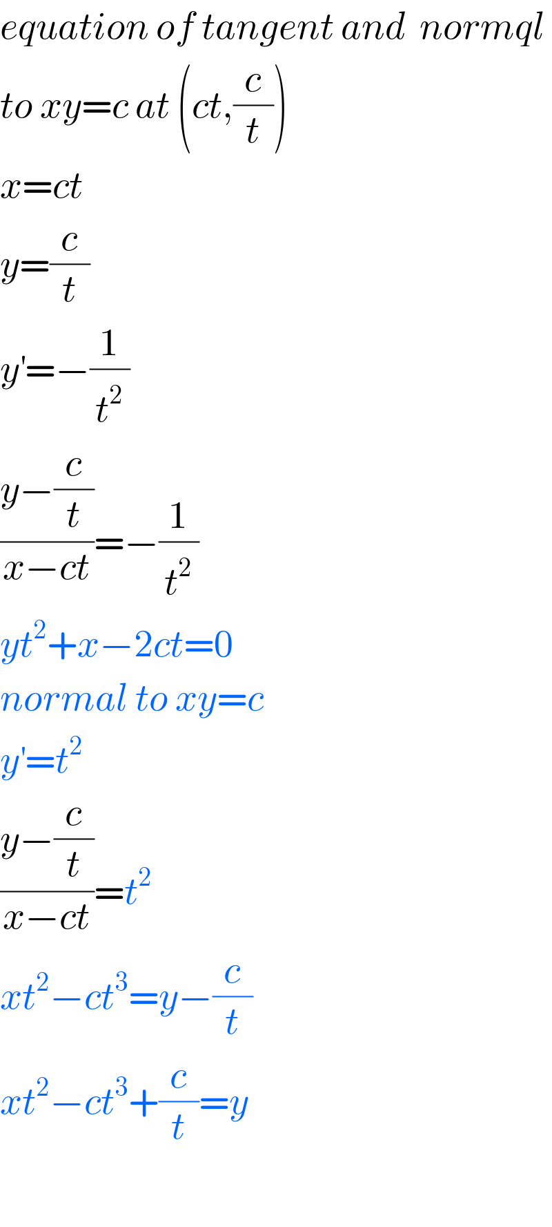 equation of tangent and  normql  to xy=c at (ct,(c/t))  x=ct  y=(c/t)  y^′ =−(1/t^2 )  ((y−(c/t))/(x−ct))=−(1/t^2 )  yt^2 +x−2ct=0  normal to xy=c  y^′ =t^2   ((y−(c/t))/(x−ct))=t^2   xt^2 −ct^3 =y−(c/t)  xt^2 −ct^3 +(c/t)=y    