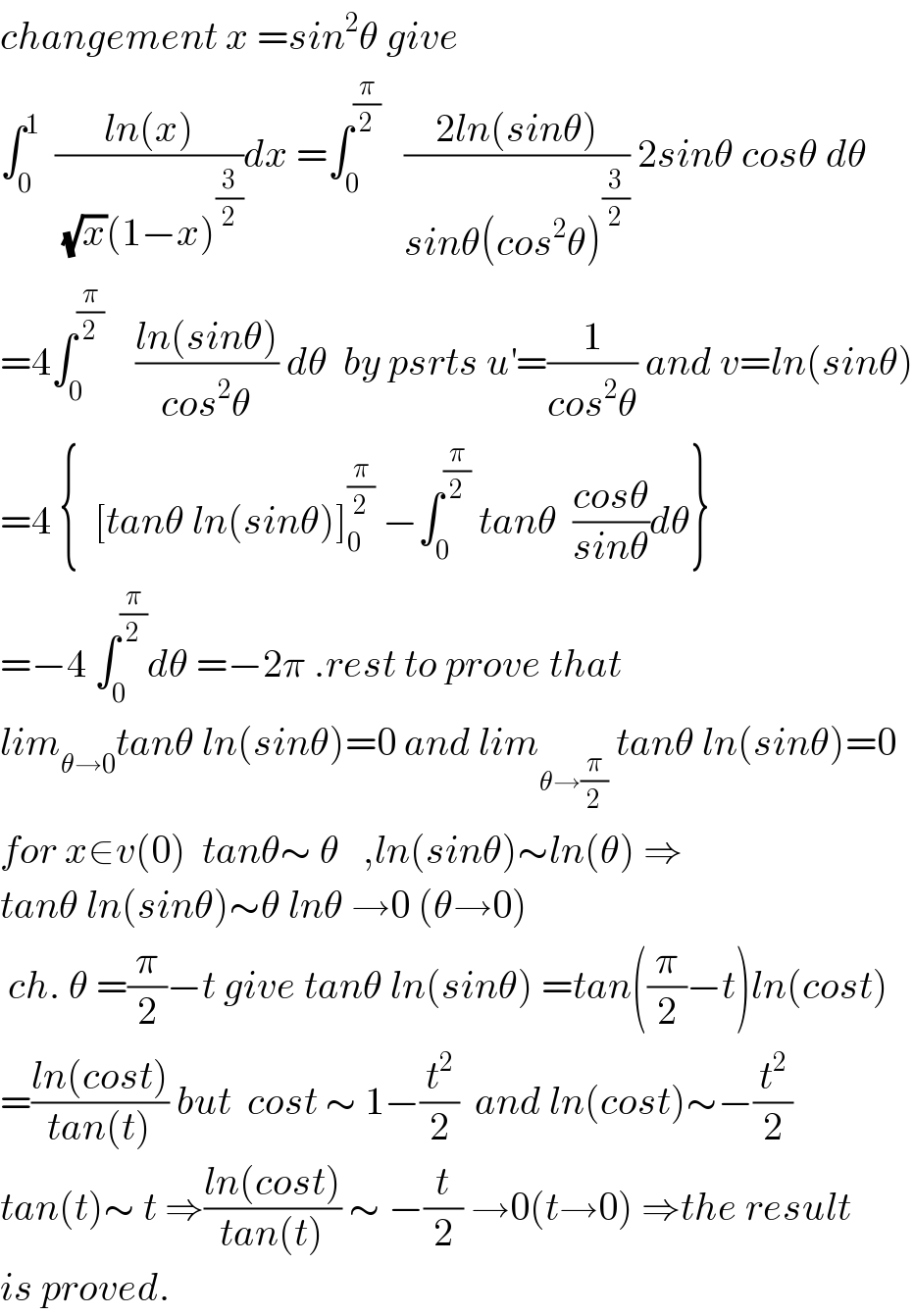 changement x =sin^2 θ give  ∫_0 ^1   ((ln(x))/((√x)(1−x)^(3/2) ))dx =∫_0 ^(π/2)    ((2ln(sinθ))/(sinθ(cos^2 θ)^(3/2) )) 2sinθ cosθ dθ  =4∫_0 ^(π/2)     ((ln(sinθ))/(cos^2 θ)) dθ  by psrts u^′ =(1/(cos^2 θ)) and v=ln(sinθ)  =4 {  [tanθ ln(sinθ)]_0 ^(π/2)  −∫_0 ^(π/2)  tanθ  ((cosθ)/(sinθ))dθ}  =−4 ∫_0 ^(π/2) dθ =−2π .rest to prove that  lim_(θ→0) tanθ ln(sinθ)=0 and lim_(θ→(π/2))  tanθ ln(sinθ)=0  for x∈v(0)  tanθ∼ θ   ,ln(sinθ)∼ln(θ) ⇒  tanθ ln(sinθ)∼θ lnθ →0 (θ→0)   ch. θ =(π/2)−t give tanθ ln(sinθ) =tan((π/2)−t)ln(cost)  =((ln(cost))/(tan(t))) but  cost ∼ 1−(t^2 /2)  and ln(cost)∼−(t^2 /2)  tan(t)∼ t ⇒((ln(cost))/(tan(t))) ∼ −(t/2) →0(t→0) ⇒the result  is proved.  