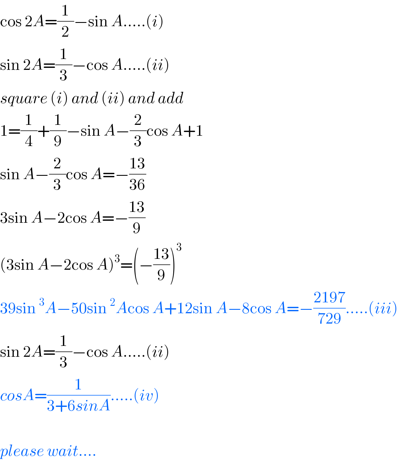 cos 2A=(1/2)−sin A.....(i)  sin 2A=(1/3)−cos A.....(ii)  square (i) and (ii) and add  1=(1/4)+(1/9)−sin A−(2/3)cos A+1  sin A−(2/3)cos A=−((13)/(36))  3sin A−2cos A=−((13)/9)  (3sin A−2cos A)^3 =(−((13)/9))^3   39sin^3 A−50sin^2 Acos A+12sin A−8cos A=−((2197)/(729)).....(iii)  sin 2A=(1/3)−cos A.....(ii)  cosA=(1/(3+6sinA)).....(iv)    please wait....  