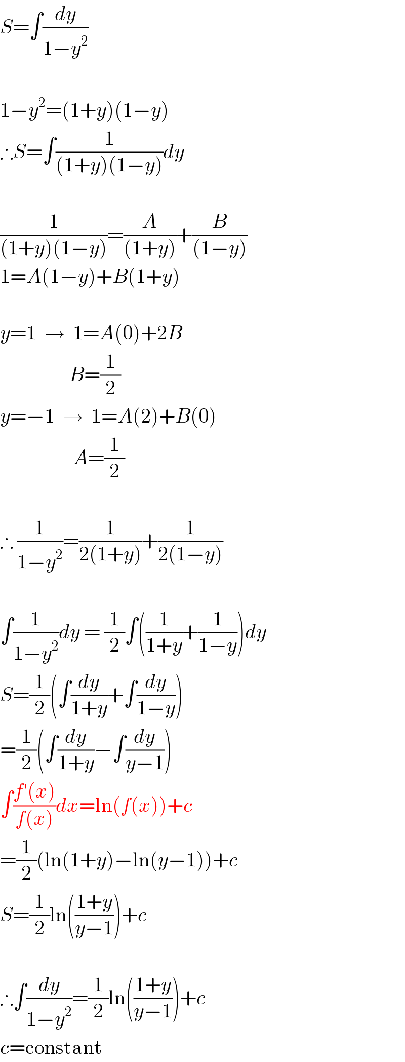 S=∫(dy/(1−y^2 ))    1−y^2 =(1+y)(1−y)  ∴S=∫(1/((1+y)(1−y)))dy    (1/((1+y)(1−y)))=(A/((1+y)))+(B/((1−y)))  1=A(1−y)+B(1+y)    y=1  →  1=A(0)+2B                   B=(1/2)  y=−1  →  1=A(2)+B(0)                    A=(1/2)    ∴ (1/(1−y^2 ))=(1/(2(1+y)))+(1/(2(1−y)))    ∫(1/(1−y^2 ))dy = (1/2)∫((1/(1+y))+(1/(1−y)))dy  S=(1/2)(∫(dy/(1+y))+∫(dy/(1−y)))  =(1/2)(∫(dy/(1+y))−∫(dy/(y−1)))  ∫((f′(x))/(f(x)))dx=ln(f(x))+c  =(1/2)(ln(1+y)−ln(y−1))+c  S=(1/2)ln(((1+y)/(y−1)))+c    ∴∫(dy/(1−y^2 ))=(1/2)ln(((1+y)/(y−1)))+c  c=constant  