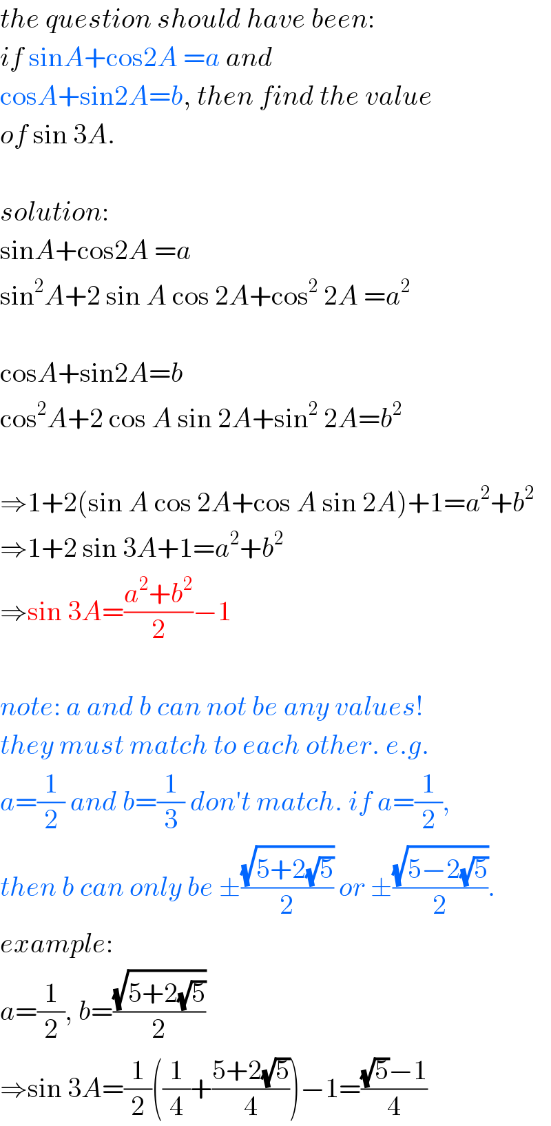 the question should have been:  if sinA+cos2A =a and  cosA+sin2A=b, then find the value  of sin 3A.    solution:  sinA+cos2A =a  sin^2 A+2 sin A cos 2A+cos^2  2A =a^2     cosA+sin2A=b  cos^2 A+2 cos A sin 2A+sin^2  2A=b^2     ⇒1+2(sin A cos 2A+cos A sin 2A)+1=a^2 +b^2   ⇒1+2 sin 3A+1=a^2 +b^2   ⇒sin 3A=((a^2 +b^2 )/2)−1    note: a and b can not be any values!  they must match to each other. e.g.  a=(1/2) and b=(1/3) don′t match. if a=(1/2),  then b can only be ±((√(5+2(√5)))/2) or ±((√(5−2(√5)))/2).  example:  a=(1/2), b=((√(5+2(√5)))/2)  ⇒sin 3A=(1/2)((1/4)+((5+2(√5))/4))−1=(((√5)−1)/4)  