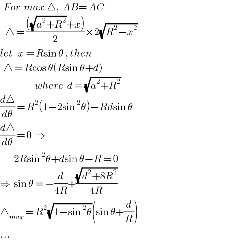   For  max △,  AB= AC     △ = ((((√(a^2 +R^2 ))+x))/2)×2(√(R^2 −x^2 ))  let   x = Rsin θ , then    △ = Rcos θ(Rsin θ+d)                      where  d = (√(a^2 +R^2 ))  (d△/dθ) = R^2 (1−2sin^2 θ)−Rdsin θ  (d△/dθ) = 0  ⇒            2Rsin^2 θ+dsin θ−R = 0  ⇒  sin θ = −(d/(4R))+((√(d^2 +8R^2 ))/(4R))  △_(max)  = R^2 (√(1−sin^2 θ))(sin θ+(d/R))  ...  
