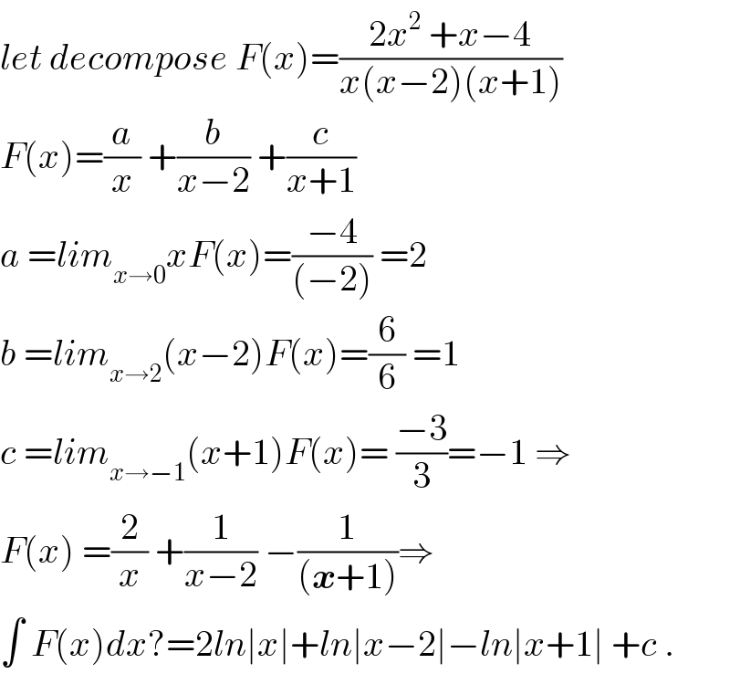 let decompose F(x)=((2x^2  +x−4)/(x(x−2)(x+1)))  F(x)=(a/x) +(b/(x−2)) +(c/(x+1))  a =lim_(x→0) xF(x)=((−4)/((−2))) =2  b =lim_(x→2) (x−2)F(x)=(6/6) =1  c =lim_(x→−1) (x+1)F(x)= ((−3)/3)=−1 ⇒  F(x) =(2/x) +(1/(x−2)) −(1/((x+1)))⇒  ∫ F(x)dx?=2ln∣x∣+ln∣x−2∣−ln∣x+1∣ +c .  