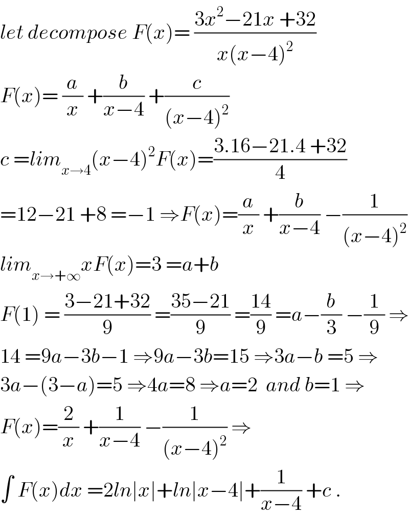let decompose F(x)= ((3x^2 −21x +32)/(x(x−4)^2 ))  F(x)= (a/x) +(b/(x−4)) +(c/((x−4)^2 ))  c =lim_(x→4) (x−4)^2 F(x)=((3.16−21.4 +32)/4)  =12−21 +8 =−1 ⇒F(x)=(a/x) +(b/(x−4)) −(1/((x−4)^2 ))  lim_(x→+∞) xF(x)=3 =a+b  F(1) = ((3−21+32)/9) =((35−21)/9) =((14)/9) =a−(b/3) −(1/9) ⇒  14 =9a−3b−1 ⇒9a−3b=15 ⇒3a−b =5 ⇒  3a−(3−a)=5 ⇒4a=8 ⇒a=2  and b=1 ⇒  F(x)=(2/x) +(1/(x−4)) −(1/((x−4)^2 )) ⇒  ∫ F(x)dx =2ln∣x∣+ln∣x−4∣+(1/(x−4)) +c .  