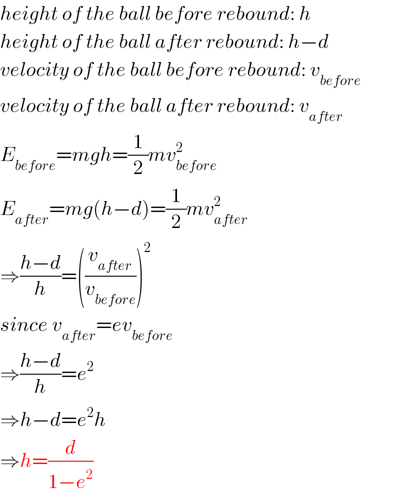 height of the ball before rebound: h  height of the ball after rebound: h−d  velocity of the ball before rebound: v_(before)   velocity of the ball after rebound: v_(after)   E_(before) =mgh=(1/2)mv_(before) ^2   E_(after) =mg(h−d)=(1/2)mv_(after) ^2   ⇒((h−d)/h)=((v_(after) /v_(before) ))^2   since v_(after) =ev_(before)   ⇒((h−d)/h)=e^2   ⇒h−d=e^2 h  ⇒h=(d/(1−e^2 ))  