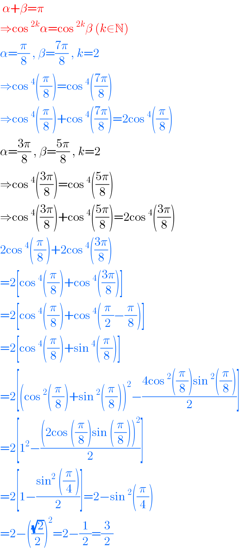  α+β=π  ⇒cos^(2k) α=cos^(2k) β (k∈N)  α=(π/8) , β=((7π)/8) , k=2  ⇒cos^4 ((π/8))=cos^4 (((7π)/8))  ⇒cos^4 ((π/8))+cos^4 (((7π)/8))=2cos^4 ((π/8))  α=((3π)/8) , β=((5π)/8) , k=2  ⇒cos^4 (((3π)/8))=cos^4 (((5π)/8))  ⇒cos^4 (((3π)/8))+cos^4 (((5π)/8))=2cos^4 (((3π)/8))  2cos^4 ((π/8))+2cos^4 (((3π)/8))  =2[cos^4 ((π/8))+cos^4 (((3π)/8))]  =2[cos^4 ((π/8))+cos^4 ((π/2)−(π/8))]  =2[cos^4 ((π/8))+sin^4 ((π/8))]  =2[(cos^2 ((π/8))+sin^2 ((π/8)))^2 −((4cos^2 ((π/8))sin^2 ((π/8)))/2)]  =2[1^2 −(((2cos ((π/8))sin ((π/8)))^2 )/2)]  =2[1−((sin^2  ((π/4)))/2)]=2−sin^2 ((π/4))  =2−(((√2)/2))^2 =2−(1/2)=(3/2)  