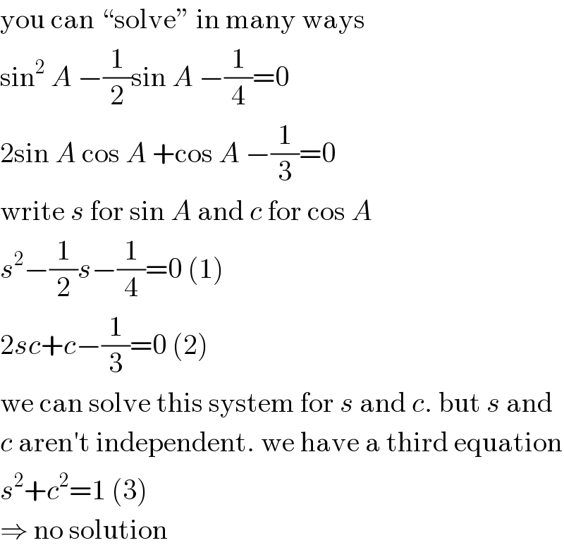 you can “solve” in many ways  sin^2  A −(1/2)sin A −(1/4)=0  2sin A cos A +cos A −(1/3)=0  write s for sin A and c for cos A  s^2 −(1/2)s−(1/4)=0 (1)  2sc+c−(1/3)=0 (2)  we can solve this system for s and c. but s and  c aren′t independent. we have a third equation  s^2 +c^2 =1 (3)  ⇒ no solution  