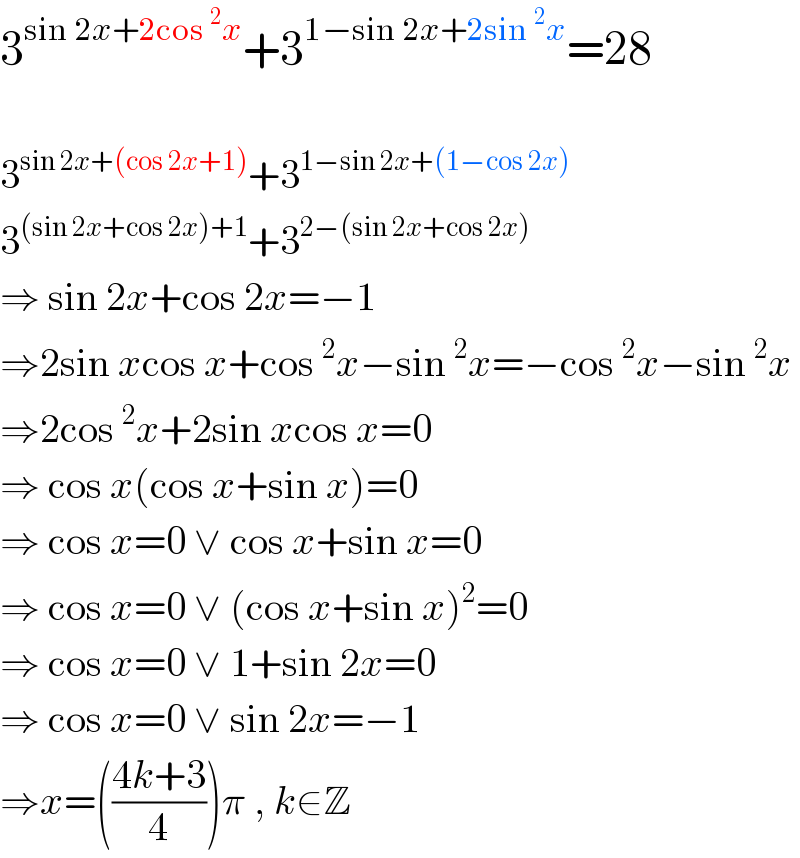 3^(sin 2x+2cos^2 x) +3^(1−sin 2x+2sin^2 x) =28    3^(sin 2x+(cos 2x+1)) +3^(1−sin 2x+(1−cos 2x))   3^((sin 2x+cos 2x)+1) +3^(2−(sin 2x+cos 2x))   ⇒ sin 2x+cos 2x=−1  ⇒2sin xcos x+cos^2 x−sin^2 x=−cos^2 x−sin^2 x  ⇒2cos^2 x+2sin xcos x=0  ⇒ cos x(cos x+sin x)=0  ⇒ cos x=0 ∨ cos x+sin x=0  ⇒ cos x=0 ∨ (cos x+sin x)^2 =0  ⇒ cos x=0 ∨ 1+sin 2x=0  ⇒ cos x=0 ∨ sin 2x=−1  ⇒x=(((4k+3)/4))π , k∈Z  