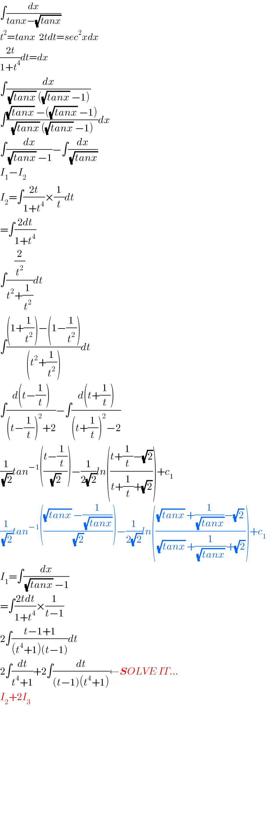 ∫(dx/(tanx−(√(tanx))))  t^2 =tanx  2tdt=sec^2 xdx  ((2t)/(1+t^4 ))dt=dx  ∫(dx/((√(tanx)) ((√(tanx)) −1)))  ∫(((√(tanx)) −((√(tanx)) −1))/((√(tanx)) ((√(tanx)) −1)))dx  ∫(dx/((√(tanx)) −1))−∫(dx/(√(tanx)))  I_1 −I_2   I_2 =∫((2t)/(1+t^4 ))×(1/t)dt  =∫((2dt)/(1+t^4 ))  ∫((2/t^2 )/(t^2 +(1/t^2 )))dt  ∫(((1+(1/t^2 ))−(1−(1/t^2 )))/((t^2 +(1/t^2 ))))dt  ∫((d(t−(1/t)))/((t−(1/t))^2 +2))−∫((d(t+(1/t)))/((t+(1/t))^2 −2))  (1/(√2))tan^(−1) (((t−(1/t))/(√2)))−(1/(2(√2)))ln(((t+(1/t)−(√2))/(t+(1/t)+(√2))))+c_1   (1/(√2))tan^(−1) ((((√(tanx)) −(1/(√(tanx))))/(√2)))−(1/(2(√2)))ln((((√(tanx)) +(1/(√(tanx)))−(√2))/((√(tanx)) +(1/((√(tanx)) ))+(√2))))+c_1   I_1 =∫(dx/((√(tanx)) −1))  =∫((2tdt)/(1+t^4 ))×(1/(t−1))  2∫((t−1+1)/((t^4 +1)(t−1)))dt  2∫(dt/(t^4 +1))+2∫(dt/((t−1)(t^4 +1)))←SOLVE IT...  I_2 +2I_3                   