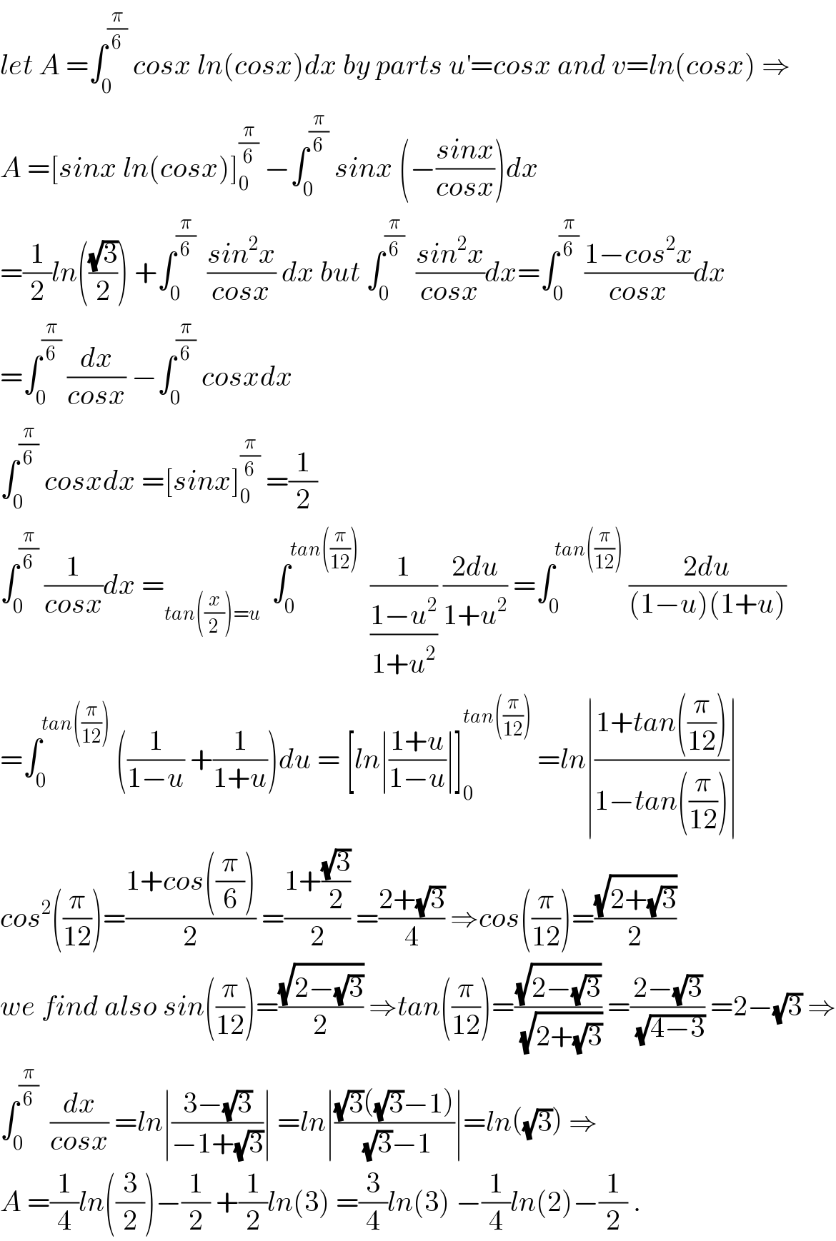 let A =∫_0 ^(π/6)  cosx ln(cosx)dx by parts u^′ =cosx and v=ln(cosx) ⇒  A =[sinx ln(cosx)]_0 ^(π/6)  −∫_0 ^(π/6)  sinx (−((sinx)/(cosx)))dx  =(1/2)ln(((√3)/2)) +∫_0 ^(π/6)   ((sin^2 x)/(cosx)) dx but ∫_0 ^(π/6)   ((sin^2 x)/(cosx))dx=∫_0 ^(π/6)  ((1−cos^2 x)/(cosx))dx  =∫_0 ^(π/6)  (dx/(cosx)) −∫_0 ^(π/6)  cosxdx   ∫_0 ^(π/6)  cosxdx =[sinx]_0 ^(π/6)  =(1/2)  ∫_0 ^(π/6)  (1/(cosx))dx =_(tan((x/2))=u)   ∫_0 ^(tan((π/(12))))   (1/((1−u^2 )/(1+u^2 ))) ((2du)/(1+u^2 )) =∫_0 ^(tan((π/(12))))  ((2du)/((1−u)(1+u)))  =∫_0 ^(tan((π/(12))))  ((1/(1−u)) +(1/(1+u)))du = [ln∣((1+u)/(1−u))∣]_0 ^(tan((π/(12))))  =ln∣((1+tan((π/(12))))/(1−tan((π/(12)))))∣  cos^2 ((π/(12)))=((1+cos((π/6)))/2) =((1+((√3)/2))/2) =((2+(√3))/4) ⇒cos((π/(12)))=((√(2+(√3)))/2)  we find also sin((π/(12)))=((√(2−(√3)))/2) ⇒tan((π/(12)))=((√(2−(√3)))/(√(2+(√3)))) =((2−(√3))/(√(4−3))) =2−(√3) ⇒  ∫_0 ^(π/6)   (dx/(cosx)) =ln∣((3−(√3))/(−1+(√3)))∣ =ln∣(((√3)((√3)−1))/((√3)−1))∣=ln((√3)) ⇒  A =(1/4)ln((3/2))−(1/2) +(1/2)ln(3) =(3/4)ln(3) −(1/4)ln(2)−(1/2) .  
