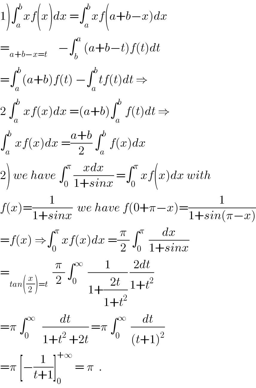 1)∫_a ^b xf(x)dx =∫_a ^b xf(a+b−x)dx   =_(a+b−x=t )     −∫_b ^a  (a+b−t)f(t)dt  =∫_a ^b (a+b)f(t) −∫_a ^b tf(t)dt ⇒  2 ∫_a ^b  xf(x)dx =(a+b)∫_a ^b  f(t)dt ⇒  ∫_a ^b  xf(x)dx =((a+b)/2) ∫_a ^b  f(x)dx  2) we have ∫_0 ^π  ((xdx)/(1+sinx)) =∫_0 ^π  xf(x)dx with  f(x)=(1/(1+sinx))  we have f(0+π−x)=(1/(1+sin(π−x)))  =f(x) ⇒∫_0 ^π  xf(x)dx =(π/2) ∫_0 ^π   (dx/(1+sinx))  =_(tan((x/2))=t)   (π/2) ∫_0 ^∞   (1/(1+((2t)/(1+t^2 )))) ((2dt)/(1+t^2 ))  =π ∫_0 ^∞    (dt/(1+t^2  +2t)) =π ∫_0 ^∞   (dt/((t+1)^2 ))  =π [−(1/(t+1))]_0 ^(+∞)  = π  .  