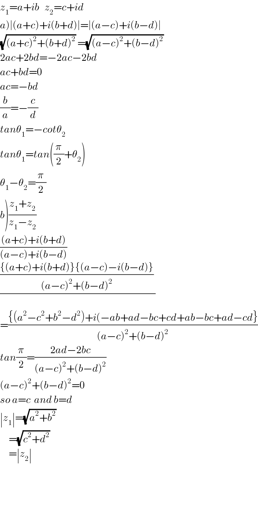 z_1 =a+ib   z_2 =c+id  a)∣(a+c)+i(b+d)∣=∣(a−c)+i(b−d)∣  (√((a+c)^2 +(b+d)^2 )) =(√((a−c)^2 +(b−d)^2 ))   2ac+2bd=−2ac−2bd  ac+bd=0  ac=−bd  (b/a)=−(c/d)  tanθ_1 =−cotθ_2   tanθ_1 =tan((π/2)+θ_2 )  θ_1 −θ_2 =(π/2)  b)((z_1 +z_2 )/(z_1 −z_2 ))  (((a+c)+i(b+d))/((a−c)+i(b−d)))  (((({(a+c)+i(b+d)}{(a−c)−i(b−d)})/((a−c)^2 +(b−d)^2 )) )/)  =(({(a^2 −c^2 +b^2 −d^2 )+i(−ab+ad−bc+cd+ab−bc+ad−cd})/((a−c)^2 +(b−d)^2 ))  tan(π/2)=((2ad−2bc)/((a−c)^2 +(b−d)^2 ))  (a−c)^2 +(b−d)^2 =0  so a=c  and b=d  ∣z_1 ∣=(√(a^2 +b^2 ))        =(√(c^2 +d^2 ))        =∣z_2 ∣      