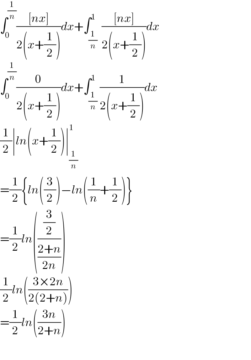 ∫_0 ^(1/n) (([nx])/(2(x+(1/2))))dx+∫_(1/n) ^1  (([nx])/(2(x+(1/2))))dx  ∫_0 ^(1/n) (0/(2(x+(1/2))))dx+∫_(1/n) ^1 (1/(2(x+(1/2))))dx  (1/2)∣ln(x+(1/2))∣_(1/n) ^1   =(1/2){ln((3/2))−ln((1/n)+(1/2))}  =(1/2)ln(((3/2)/((2+n)/(2n))))  (1/2)ln(((3×2n)/(2(2+n))))  =(1/2)ln(((3n)/(2+n)))    