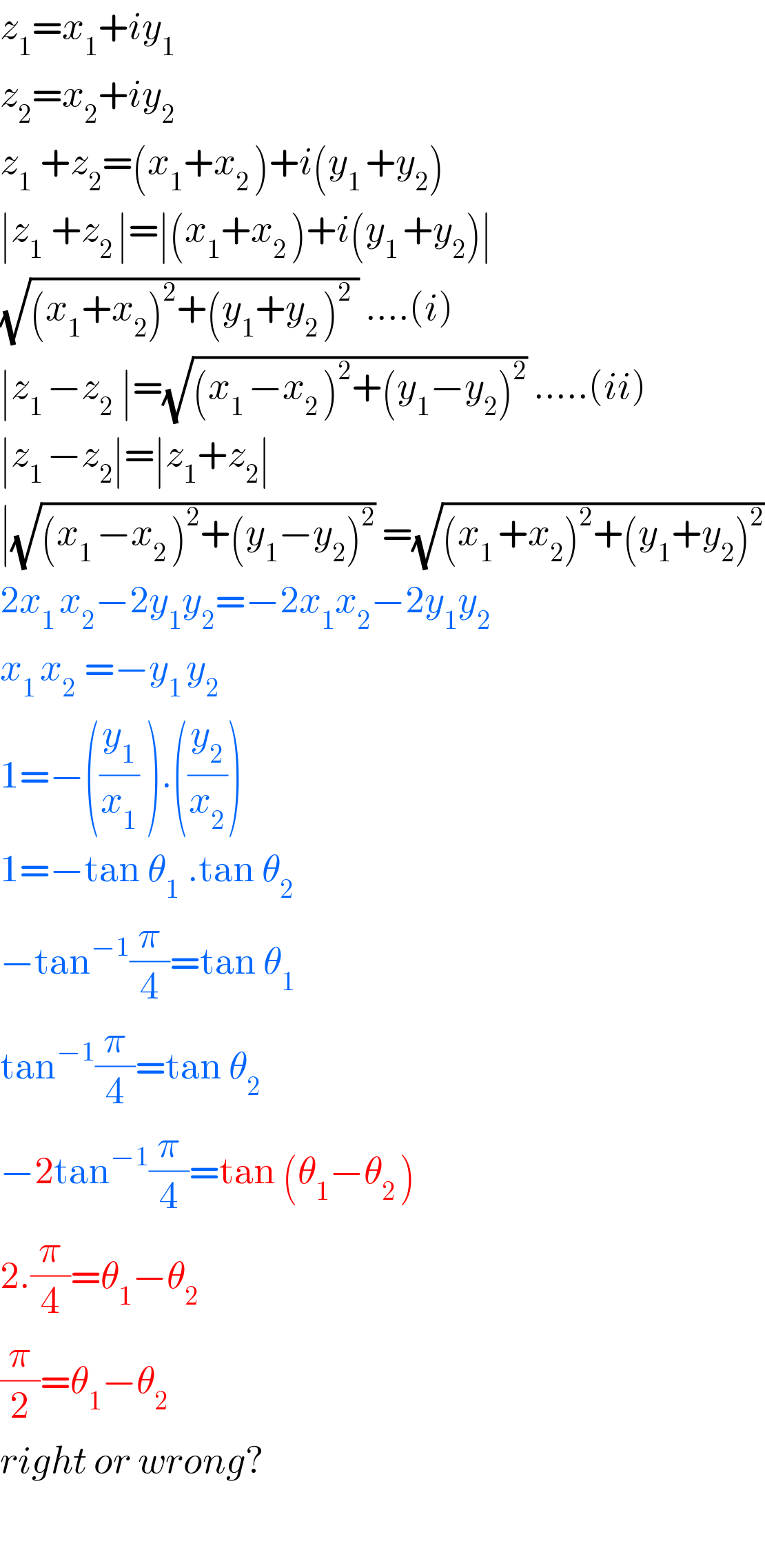 z_1 =x_1 +iy_1   z_2 =x_2 +iy_2   z_(1  ) +z_2 =(x_1 +x_(2 ) )+i(y_(1 ) +y_2 )  ∣z_(1  ) +z_(2 ) ∣=∣(x_1 +x_(2 ) )+i(y_(1 ) +y_2 )∣  (√((x_1 +x_2 )^2 +(y_1 +y_(2 ) )^2  )) ....(i)  ∣z_(1 ) −z_(2  ) ∣=(√((x_(1 ) −x_(2 ) )^2 +(y_1 −y_2 )^2 )) .....(ii)  ∣z_(1 ) −z_2 ∣=∣z_1 +z_2 ∣  ∣(√((x_(1 ) −x_(2 ) )^2 +(y_1 −y_2 )^2 )) =(√((x_(1 ) +x_2 )^2 +(y_1 +y_2 )^2 ))  2x_(1 ) x_2 −2y_1 y_2 =−2x_1 x_2 −2y_1 y_2   x_(1 ) x_(2  ) =−y_(1 ) y_2   1=−((y_1 /x_1 ) ).((y_2 /x_2 ))  1=−tan θ_(1  ) .tan θ_2   −tan^(−1) (π/4)=tan θ_1   tan^(−1) (π/4)=tan θ_(2  )   −2tan^(−1) (π/4)=tan (θ_1 −θ_(2 ) )  2.(π/4)=θ_1 −θ_2   (π/2)=θ_1 −θ_2   right or wrong?    