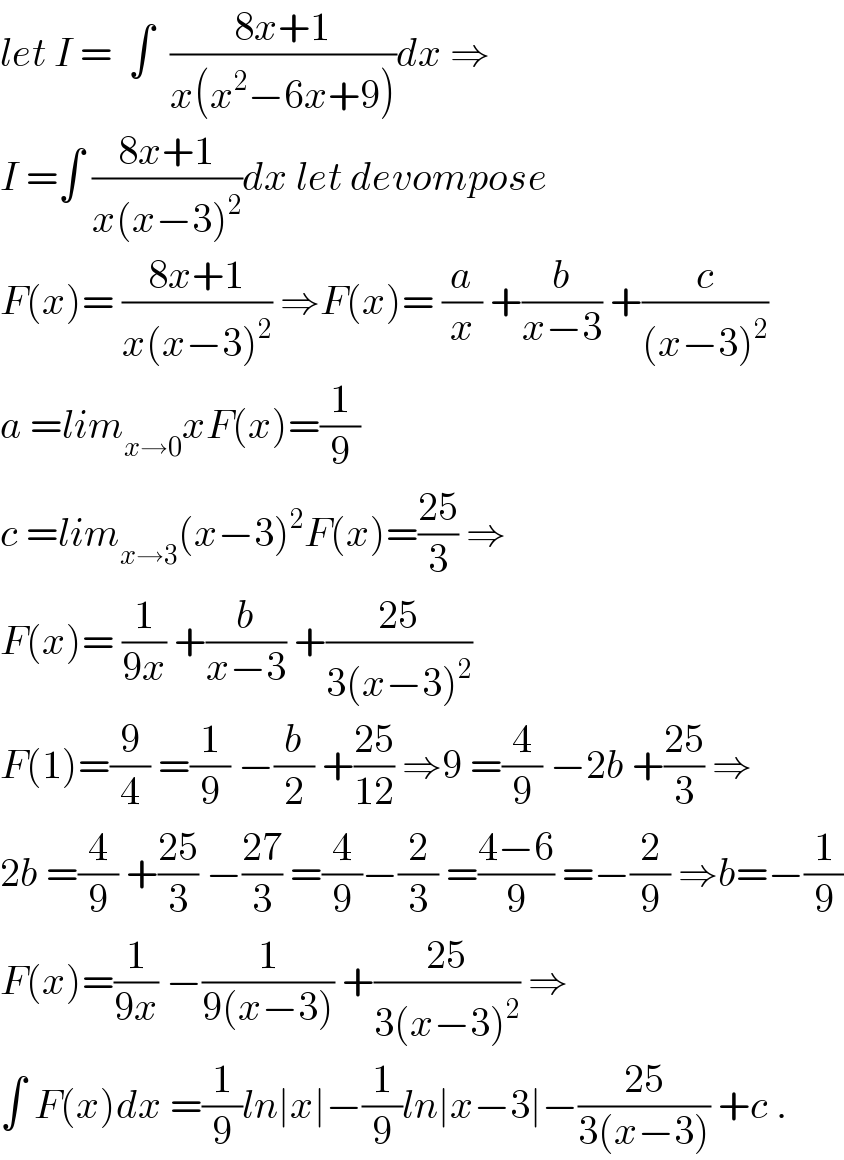 let I =  ∫  ((8x+1)/(x(x^2 −6x+9)))dx ⇒  I =∫ ((8x+1)/(x(x−3)^2 ))dx let devompose  F(x)= ((8x+1)/(x(x−3)^2 )) ⇒F(x)= (a/x) +(b/(x−3)) +(c/((x−3)^2 ))  a =lim_(x→0) xF(x)=(1/9)  c =lim_(x→3) (x−3)^2 F(x)=((25)/3) ⇒  F(x)= (1/(9x)) +(b/(x−3)) +((25)/(3(x−3)^2 ))  F(1)=(9/4) =(1/9) −(b/2) +((25)/(12)) ⇒9 =(4/9) −2b +((25)/3) ⇒  2b =(4/9) +((25)/3) −((27)/3) =(4/9)−(2/3) =((4−6)/9) =−(2/9) ⇒b=−(1/9)  F(x)=(1/(9x)) −(1/(9(x−3))) +((25)/(3(x−3)^2 )) ⇒  ∫ F(x)dx =(1/9)ln∣x∣−(1/9)ln∣x−3∣−((25)/(3(x−3))) +c .  