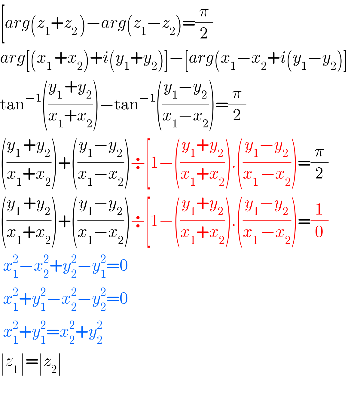[arg(z_1 +z_(2 ) )−arg(z_1 −z_2 )=(π/2)  arg[(x_(1 ) +x_2 )+i(y_1 +y_2 )]−[arg(x_1 −x_2 +i(y_1 −y_2 )]  tan^(−1) (((y_(1 ) +y_2 )/(x_1 +x_2 )))−tan^(−1) (((y_1 −y_2 )/(x_1 −x_2 )))=(π/2)  (((y_(1 ) +y_2 )/(x_1 +x_2 )))+(((y_1 −y_2 )/(x_1 −x_2 )))÷[1−(((y_1 +y_2 )/(x_1 +x_2 ))).(((y_1 −y_2 )/(x_(1 ) −x_2 )))=(π/2)  (((y_(1 ) +y_2 )/(x_1 +x_2 )))+(((y_1 −y_2 )/(x_1 −x_2 )))÷[1−(((y_1 +y_2 )/(x_1 +x_2 ))).(((y_1 −y_2 )/(x_(1 ) −x_2 )))=(1/0)   x_1 ^2 −x_2 ^2 +y_2 ^2 −y_1 ^2 =0               x_1 ^2 +y_1 ^2 −x_2 ^2 −y_2 ^2 =0               x_1 ^2 +y_1 ^2 =x_2 ^2 +y_(2  ) ^2               ∣z_(1 ) ∣=∣z_2 ∣    