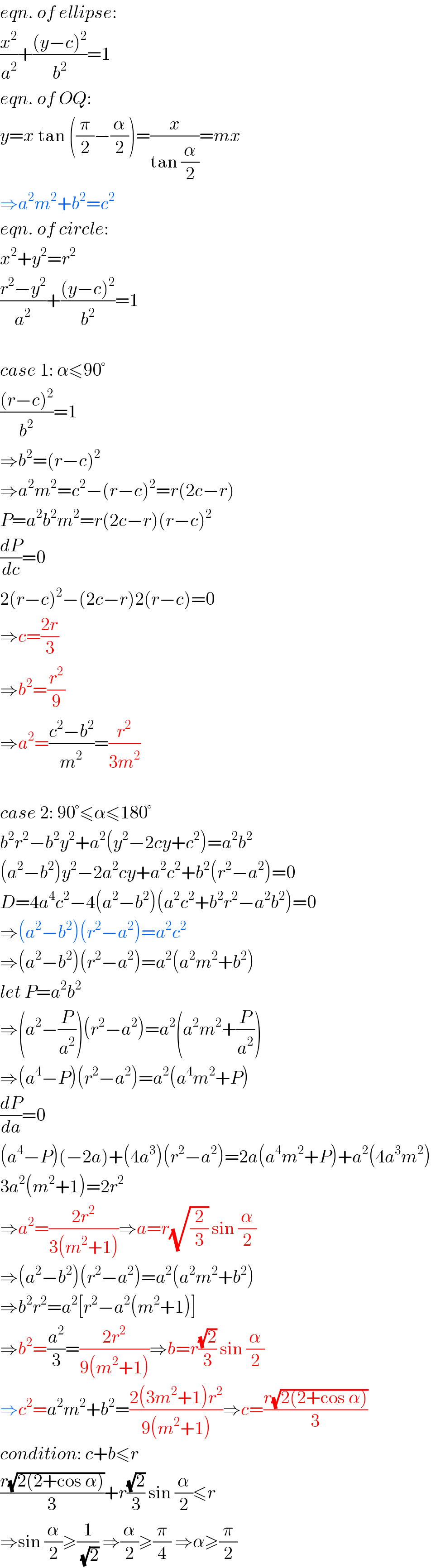 eqn. of ellipse:  (x^2 /a^2 )+(((y−c)^2 )/b^2 )=1  eqn. of OQ:  y=x tan ((π/2)−(α/2))=(x/(tan (α/2)))=mx  ⇒a^2 m^2 +b^2 =c^2   eqn. of circle:  x^2 +y^2 =r^2   ((r^2 −y^2 )/a^2 )+(((y−c)^2 )/b^2 )=1    case 1: α≤90°  (((r−c)^2 )/b^2 )=1  ⇒b^2 =(r−c)^2   ⇒a^2 m^2 =c^2 −(r−c)^2 =r(2c−r)  P=a^2 b^2 m^2 =r(2c−r)(r−c)^2   (dP/dc)=0  2(r−c)^2 −(2c−r)2(r−c)=0  ⇒c=((2r)/3)  ⇒b^2 =(r^2 /9)  ⇒a^2 =((c^2 −b^2 )/m^2 )=(r^2 /(3m^2 ))    case 2: 90°≤α≤180°  b^2 r^2 −b^2 y^2 +a^2 (y^2 −2cy+c^2 )=a^2 b^2   (a^2 −b^2 )y^2 −2a^2 cy+a^2 c^2 +b^2 (r^2 −a^2 )=0  D=4a^4 c^2 −4(a^2 −b^2 )(a^2 c^2 +b^2 r^2 −a^2 b^2 )=0  ⇒(a^2 −b^2 )(r^2 −a^2 )=a^2 c^2   ⇒(a^2 −b^2 )(r^2 −a^2 )=a^2 (a^2 m^2 +b^2 )  let P=a^2 b^2   ⇒(a^2 −(P/a^2 ))(r^2 −a^2 )=a^2 (a^2 m^2 +(P/a^2 ))  ⇒(a^4 −P)(r^2 −a^2 )=a^2 (a^4 m^2 +P)  (dP/da)=0  (a^4 −P)(−2a)+(4a^3 )(r^2 −a^2 )=2a(a^4 m^2 +P)+a^2 (4a^3 m^2 )  3a^2 (m^2 +1)=2r^2   ⇒a^2 =((2r^2 )/(3(m^2 +1)))⇒a=r(√(2/3)) sin (α/2)  ⇒(a^2 −b^2 )(r^2 −a^2 )=a^2 (a^2 m^2 +b^2 )  ⇒b^2 r^2 =a^2 [r^2 −a^2 (m^2 +1)]  ⇒b^2 =(a^2 /3)=((2r^2 )/(9(m^2 +1)))⇒b=r((√2)/3) sin (α/2)  ⇒c^2 =a^2 m^2 +b^2 =((2(3m^2 +1)r^2 )/(9(m^2 +1)))⇒c=((r(√(2(2+cos α))))/3)  condition: c+b≤r  ((r(√(2(2+cos α))))/3)+r((√2)/3) sin (α/2)≤r  ⇒sin (α/2)≥(1/(√2)) ⇒(α/2)≥(π/4) ⇒α≥(π/2)  