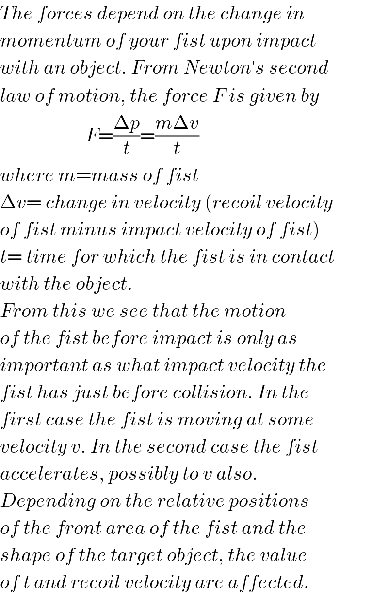 The forces depend on the change in  momentum of your fist upon impact  with an object. From Newton′s second  law of motion, the force F is given by                        F=((Δp)/t)=((mΔv)/t)  where m=mass of fist  Δv= change in velocity (recoil velocity  of fist minus impact velocity of fist)  t= time for which the fist is in contact  with the object.   From this we see that the motion  of the fist before impact is only as  important as what impact velocity the  fist has just before collision. In the  first case the fist is moving at some  velocity v. In the second case the fist  accelerates, possibly to v also.   Depending on the relative positions  of the front area of the fist and the  shape of the target object, the value  of t and recoil velocity are affected.  