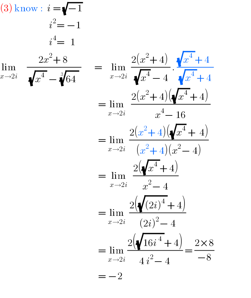 (3) know :  i = (√(−1))                            i^2 = −1                            i^4 =   1         lim_(x→2i)      ((2x^2 + 8 )/((√(x^4  )) − ((64^ ))^(1/3)  ))       =    lim_(x→2i)   ((2(x^2 + 4) )/((√x^4 ) − 4)) . (((√(x^4  ))+ 4  )/((√(x^4  ))+ 4 ))                                                      = lim_(x→2i)    ((2(x^2 + 4)((√(x^4  ))+ 4) )/(x^4 − 16))                                                        = lim_(x→2i)   ((2(x^2 + 4)((√x^4 ) +  4))/((x^2 + 4)(x^2 − 4)))                                                      =  lim_(x→2i)    ((2((√(x^4  ))+ 4))/(x^2 − 4))                                                        = lim_(x→2i)   ((2((√((2i)^4^  ))+ 4))/((2i)^2 − 4))                                                      = lim_(x→2i)  ((2((√(16i^( 4^ ) ))+ 4))/(4 i^2 − 4)) = ((2×8)/(−8))                                                      = −2    