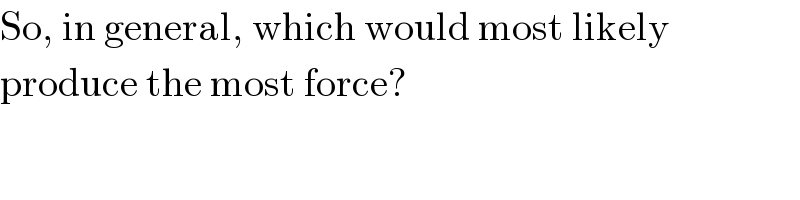 So, in general, which would most likely  produce the most force?  
