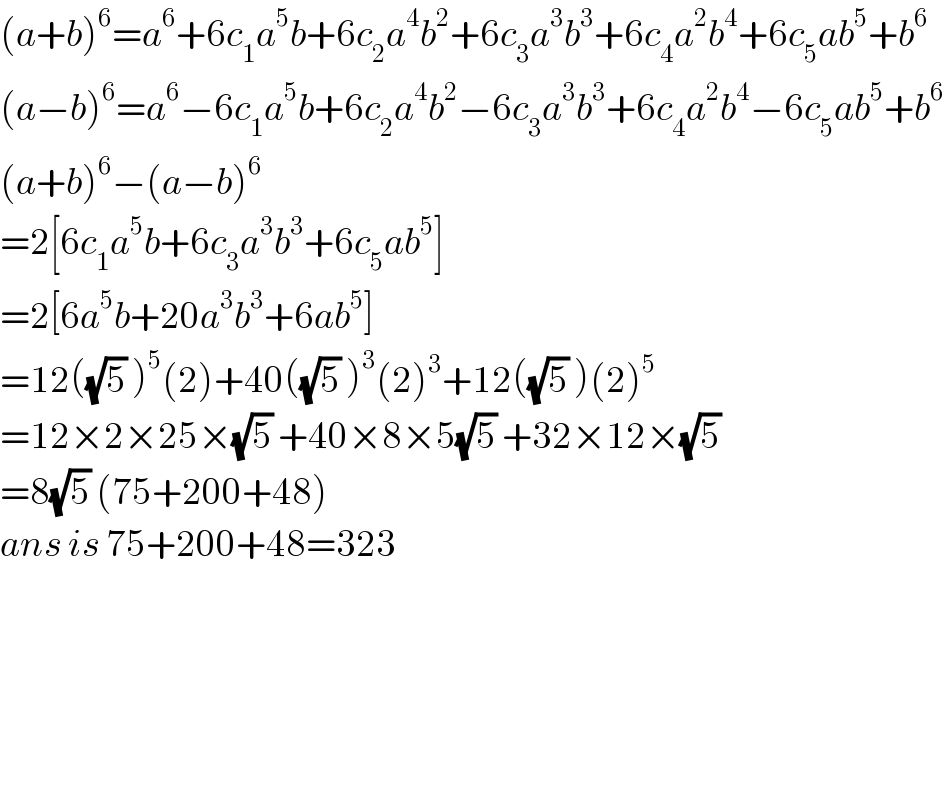 (a+b)^6 =a^6 +6c_1 a^5 b+6c_2 a^4 b^2 +6c_3 a^3 b^3 +6c_4 a^2 b^4 +6c_5 ab^5 +b^6   (a−b)^6 =a^6 −6c_1 a^5 b+6c_2 a^4 b^2 −6c_3 a^3 b^3 +6c_4 a^2 b^4 −6c_5 ab^5 +b^6   (a+b)^6 −(a−b)^6   =2[6c_1 a^5 b+6c_3 a^3 b^3 +6c_5 ab^5 ]  =2[6a^5 b+20a^3 b^3 +6ab^5 ]  =12((√5) )^5 (2)+40((√5) )^3 (2)^3 +12((√5) )(2)^5   =12×2×25×(√5) +40×8×5(√5) +32×12×(√5)   =8(√5) (75+200+48)  ans is 75+200+48=323                                             