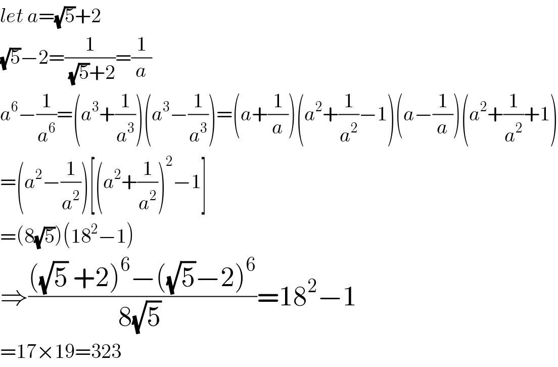 let a=(√5)+2  (√5)−2=(1/((√5)+2))=(1/a)  a^6 −(1/a^6 )=(a^3 +(1/a^3 ))(a^3 −(1/a^3 ))=(a+(1/a))(a^2 +(1/a^2 )−1)(a−(1/a))(a^2 +(1/a^2 )+1)  =(a^2 −(1/a^2 ))[(a^2 +(1/a^2 ))^2 −1]  =(8(√5))(18^2 −1)  ⇒((((√5) +2)^6 −((√5)−2)^6 )/(8(√5) ))=18^2 −1    =17×19=323  