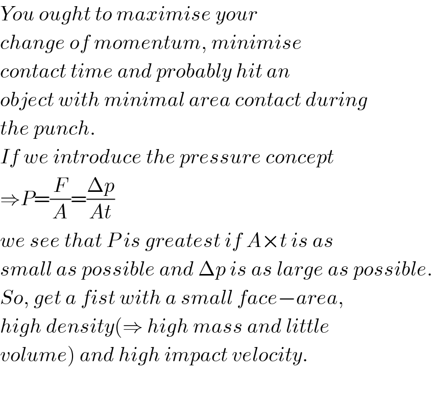 You ought to maximise your  change of momentum, minimise  contact time and probably hit an   object with minimal area contact during  the punch.   If we introduce the pressure concept  ⇒P=(F/A)=((Δp)/(At))   we see that P is greatest if A×t is as  small as possible and Δp is as large as possible.  So, get a fist with a small face−area,  high density(⇒ high mass and little  volume) and high impact velocity.    