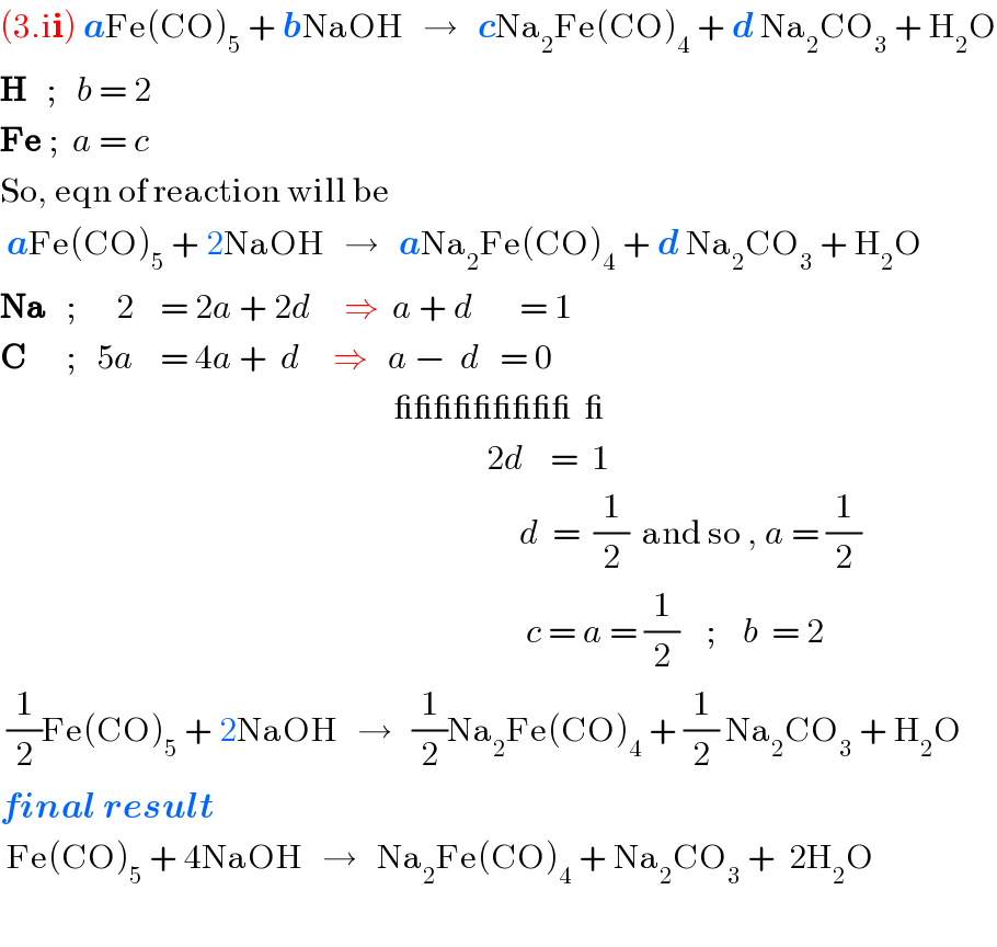 (3.ii) aFe(CO)_5  + bNaOH   →   cNa_2 Fe(CO)_4  + d Na_2 CO_3  + H_2 O  H   ;   b = 2  Fe ;  a = c  So, eqn of reaction will be   aFe(CO)_5  + 2NaOH   →   aNa_2 Fe(CO)_4  + d Na_2 CO_3  + H_2 O  Na   ;      2    = 2a + 2d     ⇒  a + d       = 1  C      ;   5a    = 4a +  d     ⇒   a −  d   = 0                                                              _________  _                                                                            2d    =  1                                                                                 d  =  (1/2)  and so , a = (1/2)                                                                                  c = a = (1/2)    ;    b  = 2   (1/2)Fe(CO)_5  + 2NaOH   →   (1/2)Na_2 Fe(CO)_4  + (1/2) Na_2 CO_3  + H_2 O  final result   Fe(CO)_5  + 4NaOH   →   Na_2 Fe(CO)_4  + Na_2 CO_3  +  2H_2 O    