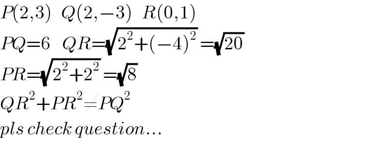 P(2,3)   Q(2,−3)   R(0,1)  PQ=6    QR=(√(2^2 +(−4)^2 )) =(√(20))  PR=(√(2^2 +2^2 )) =(√8)   QR^2 +PR^2 ≠PQ^2   pls check question...  