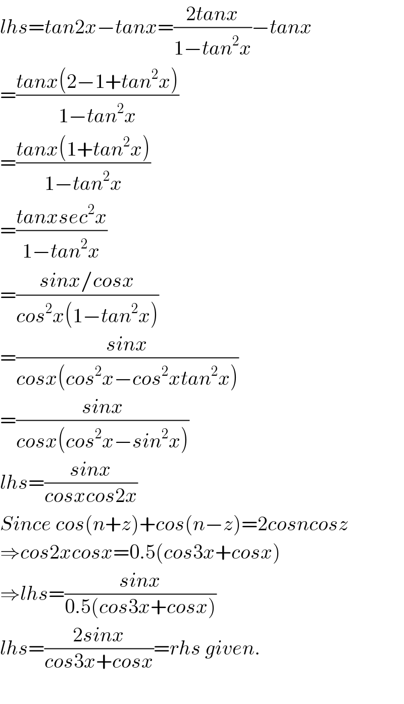 lhs=tan2x−tanx=((2tanx)/(1−tan^2 x))−tanx  =((tanx(2−1+tan^2 x))/(1−tan^2 x))  =((tanx(1+tan^2 x))/(1−tan^2 x))  =((tanxsec^2 x)/(1−tan^2 x))  =((sinx/cosx)/(cos^2 x(1−tan^2 x)))  =((sinx)/(cosx(cos^2 x−cos^2 xtan^2 x)))  =((sinx)/(cosx(cos^2 x−sin^2 x)))  lhs=((sinx)/(cosxcos2x))  Since cos(n+z)+cos(n−z)=2cosncosz  ⇒cos2xcosx=0.5(cos3x+cosx)  ⇒lhs=((sinx)/(0.5(cos3x+cosx)))  lhs=((2sinx)/(cos3x+cosx))=rhs given.    