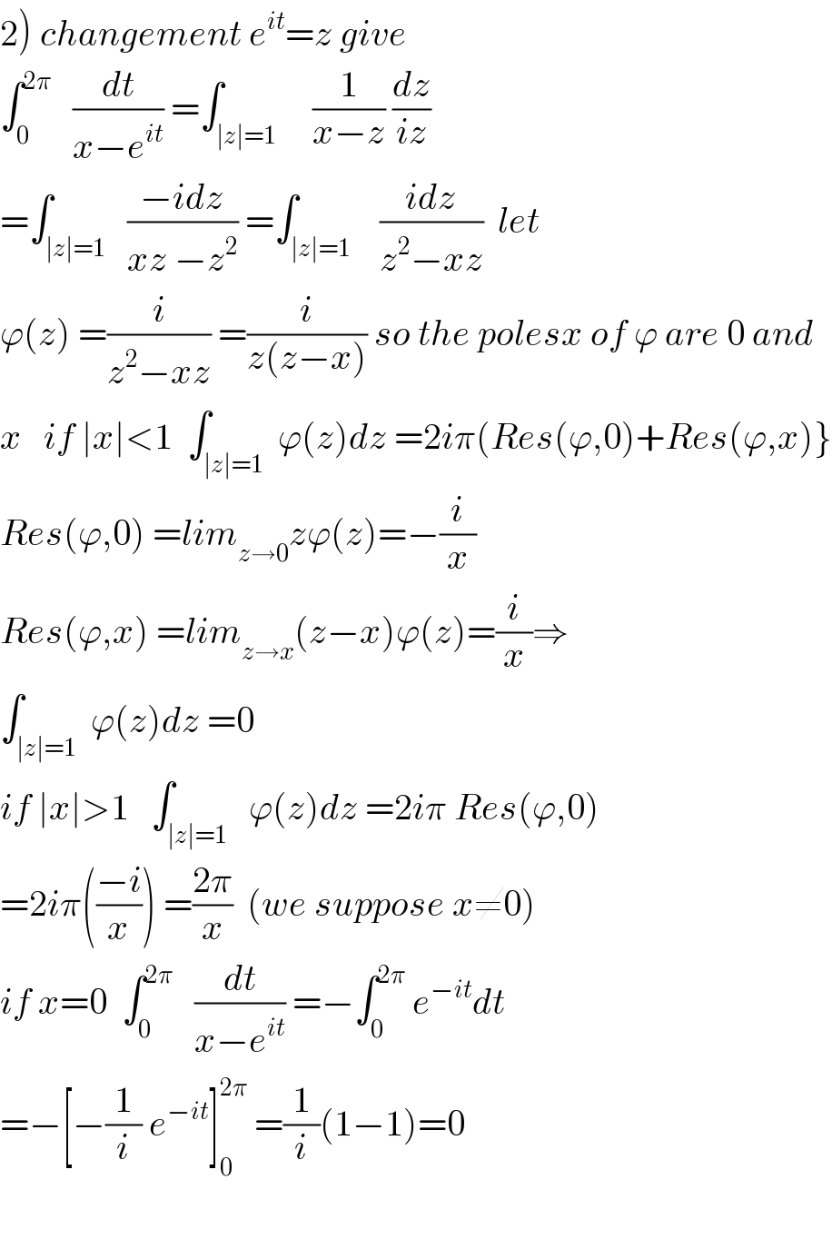 2) changement e^(it) =z give  ∫_0 ^(2π)    (dt/(x−e^(it) )) =∫_(∣z∣=1)     (1/(x−z)) (dz/(iz))  =∫_(∣z∣=1)   ((−idz)/(xz −z^2 )) =∫_(∣z∣=1)    ((idz)/(z^2 −xz))  let  ϕ(z) =(i/(z^2 −xz)) =(i/(z(z−x))) so the polesx of ϕ are 0 and  x   if ∣x∣<1  ∫_(∣z∣=1)  ϕ(z)dz =2iπ(Res(ϕ,0)+Res(ϕ,x)}  Res(ϕ,0) =lim_(z→0) zϕ(z)=−(i/x)  Res(ϕ,x) =lim_(z→x) (z−x)ϕ(z)=(i/x)⇒  ∫_(∣z∣=1)  ϕ(z)dz =0  if ∣x∣>1   ∫_(∣z∣=1)   ϕ(z)dz =2iπ Res(ϕ,0)  =2iπ(((−i)/x)) =((2π)/x)  (we suppose x≠0)  if x=0  ∫_0 ^(2π)    (dt/(x−e^(it) )) =−∫_0 ^(2π)  e^(−it) dt  =−[−(1/i) e^(−it) ]_0 ^(2π)  =(1/i)(1−1)=0    
