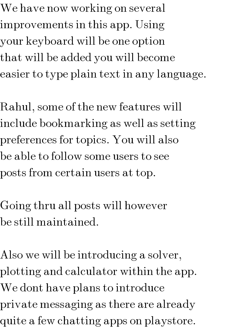 We have now working on several  improvements in this app. Using  your keyboard will be one option  that will be added you will become  easier to type plain text in any language.    Rahul, some of the new features will  include bookmarking as well as setting  preferences for topics. You will also  be able to follow some users to see  posts from certain users at top.    Going thru all posts will however  be still maintained.    Also we will be introducing a solver,  plotting and calculator within the app.  We dont have plans to introduce  private messaging as there are already  quite a few chatting apps on playstore.  