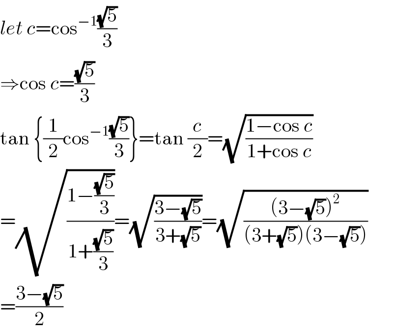 let c=cos^(−1) ((√5)/3)  ⇒cos c=((√5)/3)  tan {(1/2)cos^(−1) ((√5)/3)}=tan (c/2)=(√((1−cos c)/(1+cos c)))  =(√((1−((√5)/3))/(1+((√5)/3))))=(√((3−(√5))/(3+(√5))))=(√(((3−(√5))^2 )/((3+(√5))(3−(√5)))))  =((3−(√5))/2)  