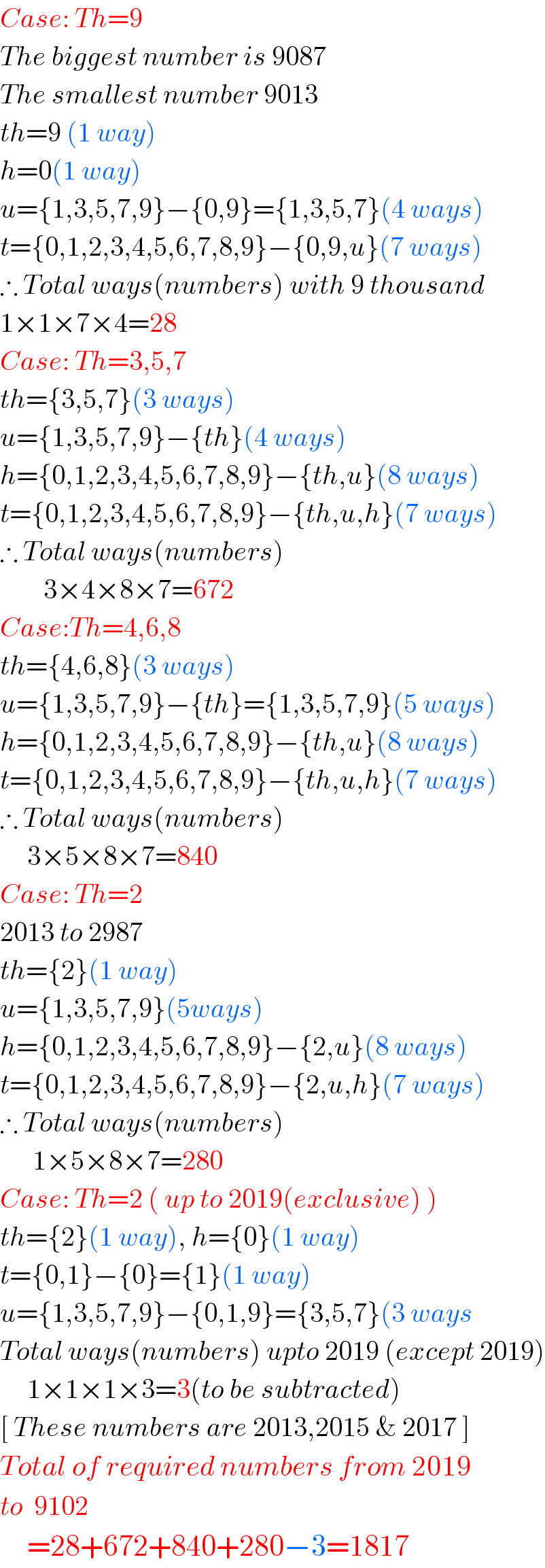Case: Th=9  The biggest number is 9087  The smallest number 9013  th=9 (1 way)  h=0(1 way)  u={1,3,5,7,9}−{0,9}={1,3,5,7}(4 ways)  t={0,1,2,3,4,5,6,7,8,9}−{0,9,u}(7 ways)  ∴ Total ways(numbers) with 9 thousand  1×1×7×4=28  Case: Th=3,5,7  th={3,5,7}(3 ways)  u={1,3,5,7,9}−{th}(4 ways)  h={0,1,2,3,4,5,6,7,8,9}−{th,u}(8 ways)  t={0,1,2,3,4,5,6,7,8,9}−{th,u,h}(7 ways)  ∴ Total ways(numbers)          3×4×8×7=672  Case:Th=4,6,8  th={4,6,8}(3 ways)  u={1,3,5,7,9}−{th}={1,3,5,7,9}(5 ways)  h={0,1,2,3,4,5,6,7,8,9}−{th,u}(8 ways)  t={0,1,2,3,4,5,6,7,8,9}−{th,u,h}(7 ways)  ∴ Total ways(numbers)       3×5×8×7=840  Case: Th=2  2013 to 2987  th={2}(1 way)  u={1,3,5,7,9}(5ways)  h={0,1,2,3,4,5,6,7,8,9}−{2,u}(8 ways)  t={0,1,2,3,4,5,6,7,8,9}−{2,u,h}(7 ways)  ∴ Total ways(numbers)        1×5×8×7=280  Case: Th=2 ( up to 2019(exclusive) )  th={2}(1 way), h={0}(1 way)  t={0,1}−{0}={1}(1 way)  u={1,3,5,7,9}−{0,1,9}={3,5,7}(3 ways  Total ways(numbers) upto 2019 (except 2019)       1×1×1×3=3(to be subtracted)  [ These numbers are 2013,2015 & 2017 ]  Total of required numbers from 2019  to  9102        =28+672+840+280−3=1817  