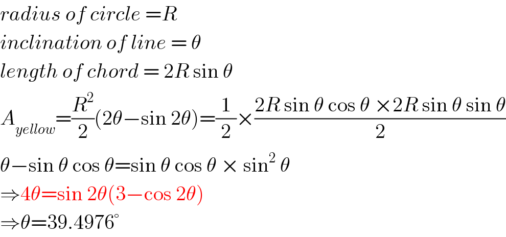 radius of circle =R  inclination of line = θ  length of chord = 2R sin θ  A_(yellow) =(R^2 /2)(2θ−sin 2θ)=(1/2)×((2R sin θ cos θ ×2R sin θ sin θ)/2)  θ−sin θ cos θ=sin θ cos θ × sin^2  θ  ⇒4θ=sin 2θ(3−cos 2θ)  ⇒θ=39.4976°  