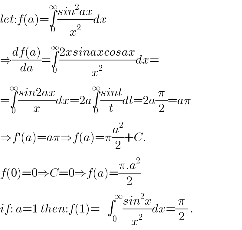 let:f(a)=∫_0 ^∞ ((sin^2 ax)/x^2 )dx  ⇒((df(a))/da)=∫_0 ^∞ ((2xsinaxcosax)/x^2 )dx=  =∫_0 ^∞ ((sin2ax)/x)dx=2a∫_0 ^∞ ((sint)/t)dt=2a(π/2)=aπ  ⇒f′(a)=aπ⇒f(a)=π(a^2 /2)+C.  f(0)=0⇒C=0⇒f(a)=((π.a^2 )/2)  if: a=1 then:f(1)=∫_(      0) ^(            ∞) ((sin^2 x)/x^2 )dx=(π/2) .  